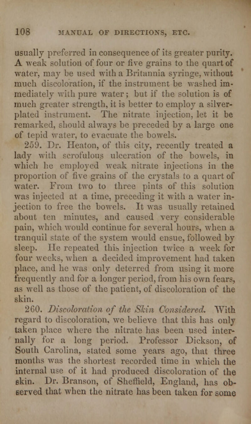usually preferred in consequence of its greater purity. A weak solution of four or five grains to the quart of water, may be used with a Britannia syringe, without much discoloration, if the instrument be washed im- mediately with pure water; but if the solution is of much greater strength, it is better to employ a silver- plated instrument. The nitrate injection, let it be remarked, should always be preceded by a large one of tepid water, to evacuate the bowels. 259. Dr. Ileaton, of this city, recently treated a lady with scrofulous ulceration of the bowels, in which he employed weak nitrate injections in the proportion of five grains of the crystals to a quart of water. From two to three pints of this solution was injected at a time, preceding it with a water in- jection to free the bowels. It was usually retained about ten minutes, and caused very considerable pain, which would continue for several hours, when a tranquil state of the system would ensue, followed by sleep, lie repeated tin* injection twice a week for four weeks, when a decided improvement had taken place, and he was only deterred from using it more frequently and for a longer period, from his own fears, as well as those of the patient, of discoloration of the skin. 260. Discoloration of the Skin Considered. With regard to discoloration, we believe that this has only taken place where the nitrate has been used inter- nally for a long period. Professor Dickson, of South Carolina, stated some years ago, that three months was the shortest recorded time in which the internal use of it had produced discoloration of the 6kin. Dr. Branson, of Sheflield, England, has ob- served that when the nitrate has been taken for some