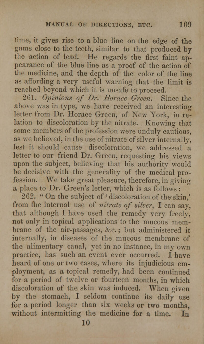 time, it gives rise to a blue line on the edge of the gums close to the teeth, similar to that produced by the action of lead. He regards the first faint ap- pearance of the blue line as a proof of the action of the medicine, and the depth of the color of the line as affording a very useful warning that the limit is reached beyond which it is unsafe to proceed. 261. Opinions of Dr. Horace Green. Since the above was in type, we have received an interesting letter from Dr. Horace Green, of New York, in re- lation to discoloration by the nitrate. Knowing that some members of the profession were unduly cautious, as we believed, in the use of nitrate of silver internally, lest it should cause discoloration, we addressed a letter to our friend Dr. Green, requesting his views upon the subject, believing that his authority would be decisive with the generality of the medical pro- fession. We take great pleasure, therefore, in giving a place to Dr. Green's letter, which is as follows : 262.  On the subject of' discoloration of the skin,' from fhe internal use of nitrate of silver, I can say, that although I have used the remedy very freely, not only in topical applications to the mucous mem- brane of the air-passages, &c.; but administered it internally, in diseases of the mucous membrane of the alimentary canal, yet in no instance, in my own practice, has such an event ever occurred. I have heard of one or two cases, where its injudicious em- ployment, as a topical remedy, had been continued for a period of twelve or fourteen months, in which discoloration of the skin was induced. When given by the stomach, I seldom continue its daily use for a period longer than six weeks or two months, without intermitting the medicine for a time. In 10