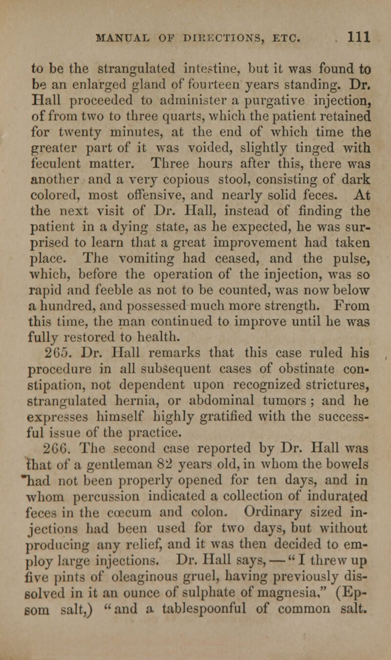 to be the strangulated intestine, but it was found to be an enlarged gland of fourteen years standing. Dr. Hall proceeded to administer a purgative injection, of from two to three quarts, which the patient retained for twenty minutes, at the end of which time the greater part of it was voided, slightly tinged with feculent matter. Three hours after this, there was another and a very copious stool, consisting of dark colored, most offensive, and nearly solid feces. At the next visit of Dr. Hall, instead of finding the patient in a dying state, as he expected, he was sur- prised to learn that a great improvement had taken place. The vomiting had ceased, and the pulse, which, before the operation of the injection, was so rapid and feeble as not to be counted, was now below a hundred, and possessed much more strength. From this time, the man continued to improve until he was fully restored to health. 265. Dr. Hall remarks that this case ruled his procedure in all subsequent cases of obstinate con- stipation, not dependent upon recognized strictures, strangulated hernia, or abdominal tumors; and he expresses himself highly gratified with the success- ful issue of the practice. 2GG. The second case reported by Dr. Hall was that of a gentleman 82 years old, in whom the bowels had not been properly opened for ten days, and in whom percussion indicated a collection of indurated feces in the ccecum and colon. Ordinary sized in- jections had been used for two days, but without producing any relief, and it was then decided to em- ploy large injections. Dr. Hall says, — I threw up five pints of oleaginous gruel, having previously dis- solved in it an ounce of sulphate of magnesia. (Ep- som salt,) and a tablespoonful of common salt.