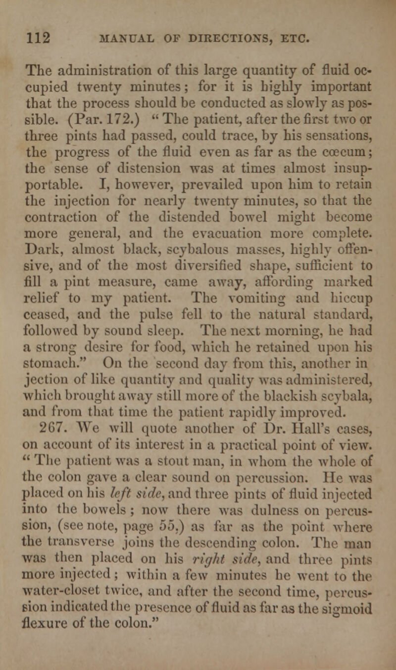 The administration of this large quantity of fluid oc- cupied twenty minutes; for it is highly important that the process should be conducted as slowly as pos- sible. (Par. 172.)  The patient, after the first two or three pints had passed, could trace, by his sensations, the progress of the fluid even as far as the coecum; the sense of distension was at times almost insup- portable. I, however, prevailed upon him to retain the injection for nearly twenty minutes, so that the contraction of the distended bowel might become more general, and the evacuation more complete. Dark, almost black, scj'balous masses, highly offen- sive, and of the most diversified shape, sufficient to fill a pint measure, came away, affording marked relief to my patient. The vomiting and hiccup ceased, and the pulse fell to the natural standard, followed by sound sleep. The next morning, he had a strong desire for food, which he retained upon his stomach. On the second day from this, another in jection of like quantity and quality was administered, which brought away still more of the blackish scybala, and from that time the patient rapidly improved. 267. We will quote another of Dr. Hall's cases, on account of its interest in a practical point of view.  The patient was a stout man, in whom the whole of the colon gave a clear sound on percussion. lie was placed on his left side, and three pints of fluid injected into the bowels ; now there was dulness on percus- sion, (see note, page 55.) as far as the point where the transverse joins the descending colon. The man was then placed on his right side, and three pints more injected ; within a few minutes he went to the water-closet twice, and after the second time, pereus- eion indicated the presence of fluid as far as the sigmoid flexure of the colon.