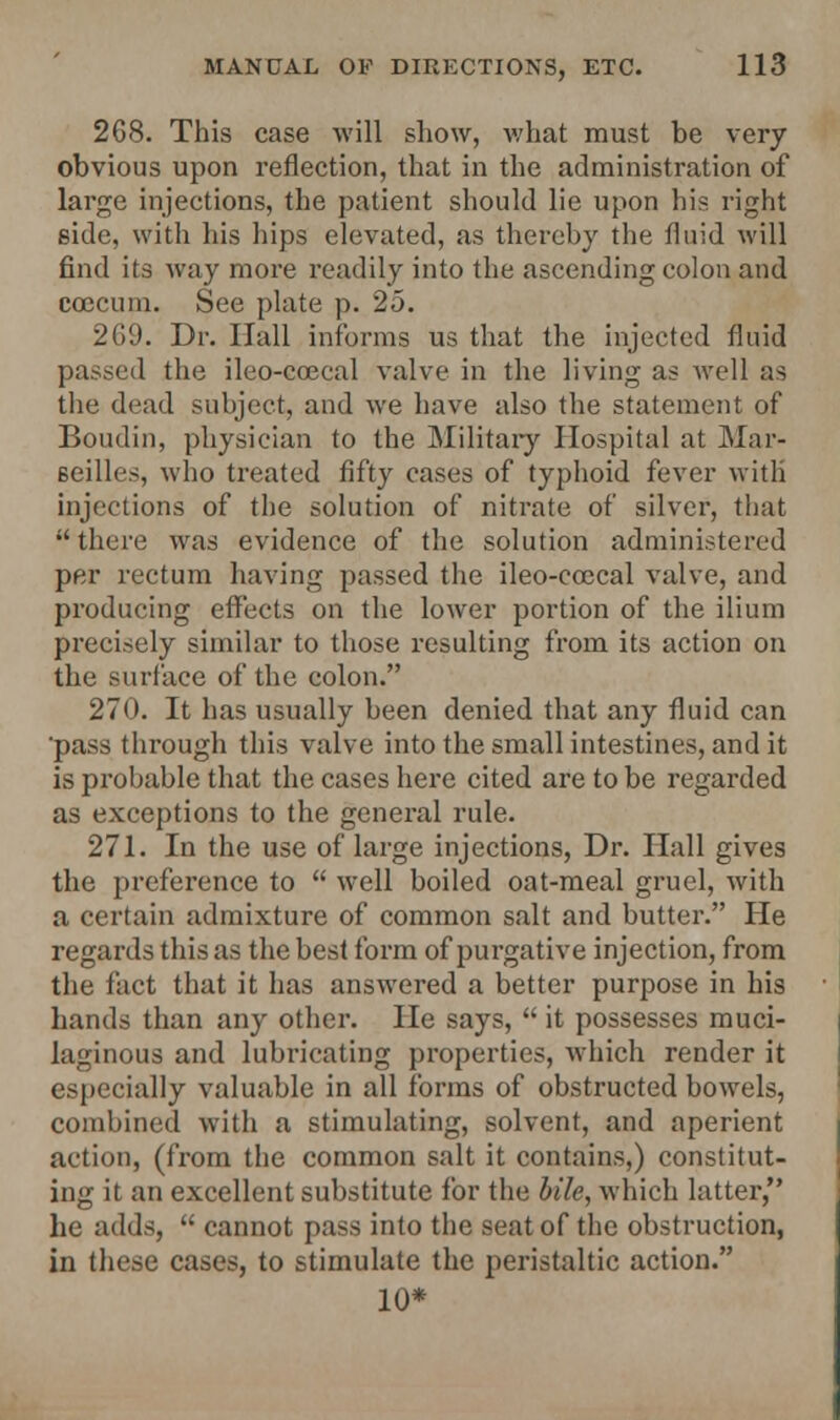 2G8. This case will show, what must be very obvious upon reflection, that in the administration of large injections, the patient should lie upon his right side, with his hips elevated, as thereby the fluid will find its way more readily into the ascending colon and ccccum. See plate p. 25. 269. Dr. Hall informs us that the injected fluid passed the ileo-ccecal valve in the living as well as the dead subject, and we have also the statement of Boudin, physician to the Military Hospital at Mar- seilles, who treated fifty cases of typhoid fever witli injections of the solution of nitrate of silver, that there was evidence of the solution administered per rectum having passed the ileo-ccecal valve, and producing effects on the lower portion of the ilium precisely similar to those resulting from its action on the surface of the colon. 270. It has usually been denied that any fluid can 'pass through this valve into the small intestines, and it is probable that the cases here cited are to be regarded as exceptions to the general rule. 271. In the use of large injections, Dr. Hall gives the preference to  well boiled oat-meal gruel, with a certain admixture of common salt and butter. He regards this as the best form of purgative injection, from the fact that it has answered a better purpose in his hands than any other. He says,  it possesses muci- laginous and lubricating properties, which render it especially valuable in all forms of obstructed bowels, combined with a stimulating, solvent, and aperient action, (from the common salt it contains,) constitut- ing it an excellent substitute for the bile, which latter, he adds,  cannot pass into the seat of the obstruction, in these cases, to stimulate the peristaltic action. 10*