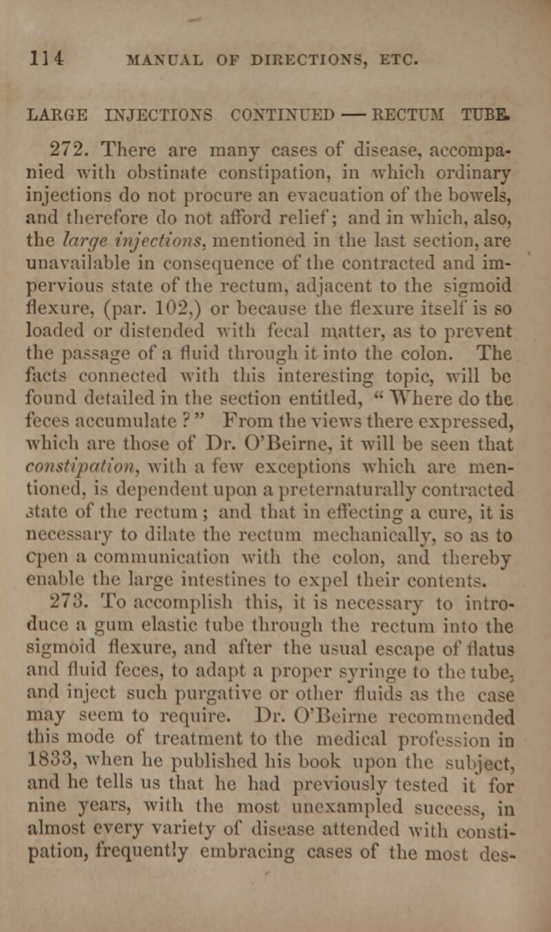 LARGE INJECTIONS CONTINUED — RECTUM TUBE. 272. There are many cases of disease, accompa- nied with obstinate constipation, in which ordinary injections do not procure an evacuation of the bowels, and therefore do not afford relief; and in which, also, the large injections, mentioned in the last section, are unavailable in consequence of the contracted and im- pervious state of the rectum, adjacent to the sigmoid flexure, (par. 102.) or because the flexure itself is so loaded or distended with fecal matter, as to prevent the passage of a fluid through it into the colon. The facts connected with this interesting topic, will be found detailed in the section entitled,  Where do the feces accumulate ?  From the views there expressed, which are those of Dr. O'Beirne, it will be seen that constipation, with a few exceptions which are men- tioned, is dependent upon a preternaturally contracted .Male of the rectum ; and that in effecting a cure, it is necessary to dilate the rectum mechanically, so as to open a communication with the colon, and thereby enable the large intestines to expel their contents. 273. To accomplish this, it is necessary to intro- duce a gum elastic tube through the rectum into the sigmoid flexure, and after the usual escape of flatus and fluid feces, to adapt a proper syringe to the tube, and inject such purgative or other fluids as the case may seem to require. Dr. O'Beirne recommended this mode of treatment to the medical profession in 1833, when he published his book upon the subject, and he tells us that he had previously tested it' for nine years, with the most unexampled success, in almost every variety of disease attended with consti- pation, frequently embracing cases of the most des-