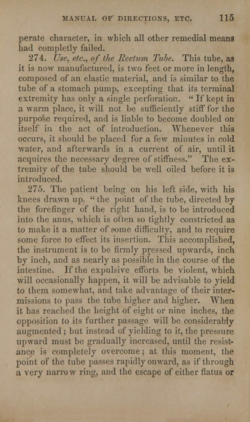 perate character, in which all other remedial means had completly failed. 274. Use, etc., of the Rectum Tube. This tube, as it is now manufactured, is two feet or more in length, composed of an elastic material, and is similar to the tube of a stomach pump, excepting that its terminal extremity has only a single perforation.  If kept in a warm place, it will not be sufficiently stiff for the purpose required, and is liable to become doubled on itself in the act of introduction. Whenever this occurs, it should be placed for a few minutes in cold water, and afterwards in a current of air, until it acquires the necessary degree of stiffness. The ex- tremity of the tube should be well oiled before it is introduced. 275. The patient being on his left side, with his knees drawn up.  the point of the tube, directed by the forefinger of the right hand, is to be introduced into the anus, which is often so tightly constricted as to make it a matter of some difficulty, and to require some force to effect its insertion. This accomplished, the instrument is to be firmly pressed upwards, inch by inch, and as nearly as possible in the course of the intestine. If the expulsive efforts be violent, which will occasionally happen, it will be advisable to yield to them somewhat, and take advantage of their inter- missions to pass the tube higher and higher. When it has reached the height of eight or nine inches, the opposition to its further passage will be considerably augmented ; but instead of yielding to it, the pressure upward must be gradually increased, until the resist- ance is completely overcome; at this moment, the point of the tube passes rapidly onward, as if through a very narrow ring, and the escape of either flatus or