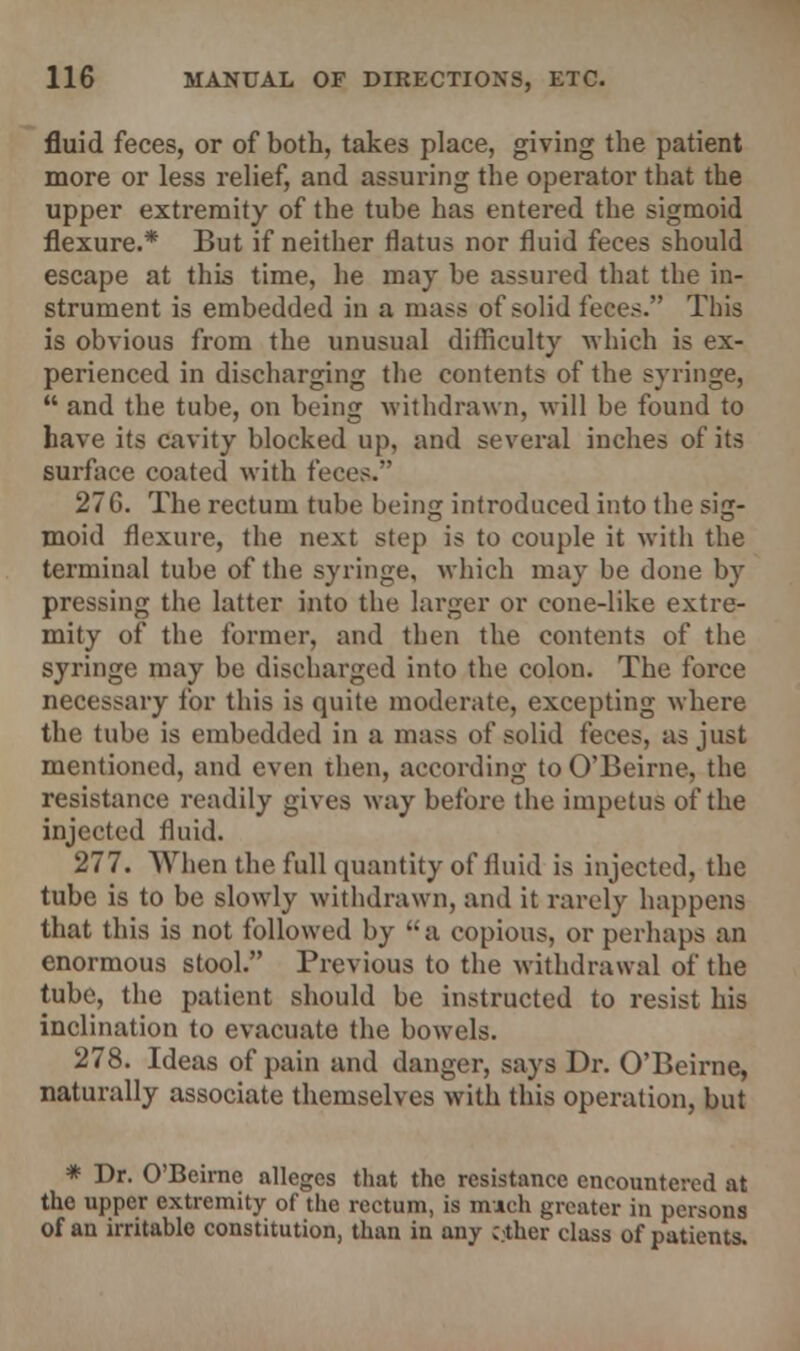 fluid feces, or of both, takes place, giving the patient more or less relief, and assuring the operator that the upper extremity of the tube has entered the sigmoid flexure.* But if neither flatus nor fluid feces should escape at this time, he may be assured that the in- strument is embedded in a mass of solid feces. This is obvious from the unusual difficulty which is ex- perienced in discharging the contents of the syringe,  and the tube, on being withdrawn, will be found to have its cavity blocked up, and several inches of its surface coated with feces. 27G. The rectum tube being introduced into the sig- moid flexure, the next step is to couple it with the terminal tube of the syringe, which may be done by pressing the latter into the larger or cone-like extre- mity of the former, and then the contents of the syringe may be discharged into the colon. The force necessary for this is quite moderate, excepting where the tube is embedded in a mass of solid feces, as just mentioned, and even then, according to O'Beirne, the resistance readily gives way before the impetus of the injected fluid. 277. When the full quantity of fluid is injected, the tube is to be slowly withdrawn, and it rarely happens that this is not followed by a copious, or perhaps an enormous stool. Previous to the withdrawal of the tube, the patient should be instructed to resist his inclination to evacuate the bowels. 278. Ideas of pain and danger, says Dr. O'Beirne, naturally associate themselves with this operation, but * Dr. O'Beirne alleges that the resistance encountered at the upper extremity of the rectum, is much greater in persons of an irritable constitution, than in any ether class of patients.