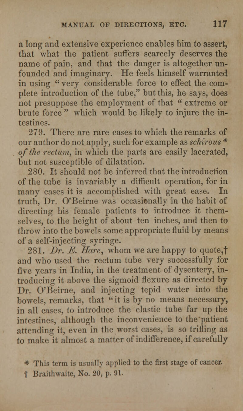 a long and extensive experience enables him to assert, that what the patient suffers scarcely deserves the name of pain, and that the danger is altogether un- founded and imaginary. He feels himself warranted in using  very considerable force to effect the com- plete introduction of the tube, but this, he says, does not presuppose the employment of that  extreme or brute force  which would be likely to injure the in- testines. 279. There are rare cases to which the remarks of our author do not apply, such for example as schirous * of the rectum, in which the parts are easily lacerated, but not susceptible of dilatation. 280. It should not be inferred that the introduction of the tube is invariably a difficult operation, for in many cases it is accomplished with great ease. In truth, Dr. O'Beirne was occasionally in the habit of directing his female patients to introduce it them- selves, to the height of about ten inches, and then to throw into the bowels some appropriate fluid by means of a self-injecting syringe. 281. Dr. E. Hare, whom we are happy to quote,f and who used the rectum tube very successfully for five years in India, in the treatment of dysentery, in- troducing it above the sigmoid flexure as directed by Dr. O'Beirne, and injecting tepid water into the bowels, remarks, that  it is by no means necessary, in all cases, to introduce the elastic tube far up the intestines, although the inconvenience to the patient attending it, even in the worst cases, is so trifling as to make it almost a matter of indifference, if carefully * This term is usually applied to the first stage of cancer. t Braithwaitc, No. 20, p. 91.