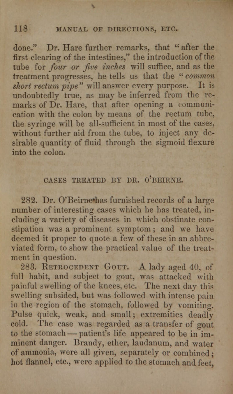 done. Dr. Hare further remarks, that  after the first clearing of the intestines, the introduction of the tube for four or five inches will suffice, and as the treatment progresses, he tells us that the  common short rectum pipe will answer every purpose. It is undoubtedly true, as may be inferred from the re- marks of Dr. Hare, that after opening a communi- cation with the colon by means of the rectum tube, the syringe will be all-sufficient in most of the cases. without further aid from the tube, to inject any de- sirable quantity of fluid through the sigmoid flexure into the colon. CASES TREATED BY DR. O'BEIRNE. 282. Dr. 0'Beirne*has furnished records of a large number of interesting cases which he has treated, in- cluding a variety of diseases in which obstinate con- stipation was a prominent symptom ; and we have deemed it proper to quote a few of these in an abbre- viated form, to show the practical value of the treat- ment in question. 283. Retrocedent Gout. A lady aged 40, of full habit, and subject to gout, was attacked with painful swelling of the knees, etc. The next day this swelling subsided, but was followed with intense pain in the region of the stomach, followed by vomiting. Tulse quick, weak, and small; extremities deadly cold. The case was regarded as a transfer of gout to the stomach — patient's life appeared to be in im- minent danger. Brandy, ether, laudanum, and water of ammonia, were all given, separately or combined ; hot flannel, etc., were applied to the stomach and feet,