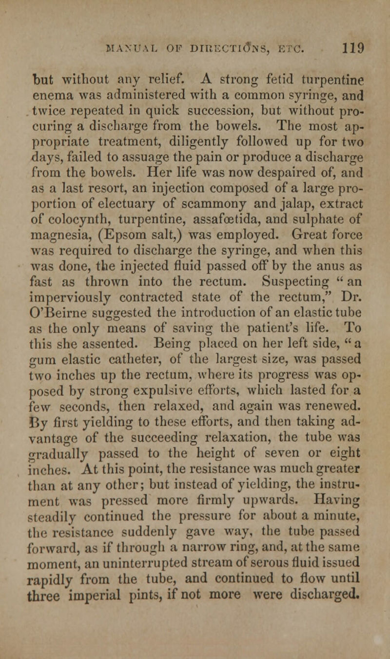 but without any relief. A strong fetid turpentine enema was administered with a common syringe, and twice repeated in quick succession, hut without pro- curing a discharge from the bowels. The most ap- propriate treatment, diligently followed up for two days, failed to assuage the pain or produce a discharge from the bowels. Her life was now despaired of, and as a last resort, an injection composed of a large pro- portion of electuary of scammony and jalap, extract of colocynth, turpentine, assafcetida, and sulphate of magnesia, (Epsom salt,) was employed. Great force was required to discharge the syringe, and when this was done, the injected fluid passed off by the anus as fast as thrown into the rectum. Suspecting  an imperviously contracted state of the rectum, Dr. O'Beirne suggested the introduction of an elastic tube as the only means of saving the patient's life. To this she assented. Being placed on her left side,  a gum elastic catheter, of the largest size, was passed two inches up the rectum, where its progress was op- posed by strong expulsive efforts, which lasted for a few seconds, then relaxed, and again was renewed. By first yielding to these efforts, and then taking ad- vantage of the succeeding relaxation, the tube was gradually passed to the height of seven or eight inches. At this point, the resistance was much greater than at any other; but instead of yielding, the instru- ment was pressed more firmly upwards. Having steadily continued the pressure for about a minute, the resistance suddenly gave way, the tube passed forward, as if through a narrow ring, and, at the same moment, an uninterrupted stream of serous fluid issued rapidly from the tube, and continued to flow until three imperial pints, if not more were discharged.