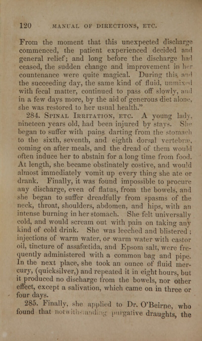 From the moment that this unexpected discharge commenced, the patient experienced decided and general relief; and long before the discharge had ceased, the sudden change and improvement in her countenance were quite magical. During this. the succeeding day, the same kind of fluid, unmix -d with fecal matter, continued to pass off slowly, and in a few days more, by the aid of generous diet alone, she was restored to her usual health. 284. Spinal Irritation*, etc. A young lady, nineteen years old, had been injured by stays. began to suffer with pains darting from the stomach to the sixth, seventh, and eighth dorsal vertebrae, coming on after meals, and the dread of them would often induce her to abstain for a long time from food. At length, she became obstinately costive, and would almost immediately vomit up every thing she ate or drank. Finally, it was found impossible to procure any discharge, even of flatus, from the bowels, and she began to suffer dreadfully from spasms of the neck, throat, shoulders, abdomen, and hips, with an intense burning in her stomach. She felt universally cold, and would scream out with pain on taking any kind of cold drink. She was leeched and blistered ; injections of warm water, or warm water with castor oil, tincture of assafoetida, and Epsom salt, were fre- quently administered with a common bag and pipe. In the next place, she took an ounce of fluid mer- cury, (quicksilver,) and repeated it in eight hours, but it produced no discharge from the bowels, nor other effect, except a salivation, which came on in three or four days. 285. Finally, she applied to Dr. O'Beii-ne, who found that notwiihsinnding purgative draughts, the