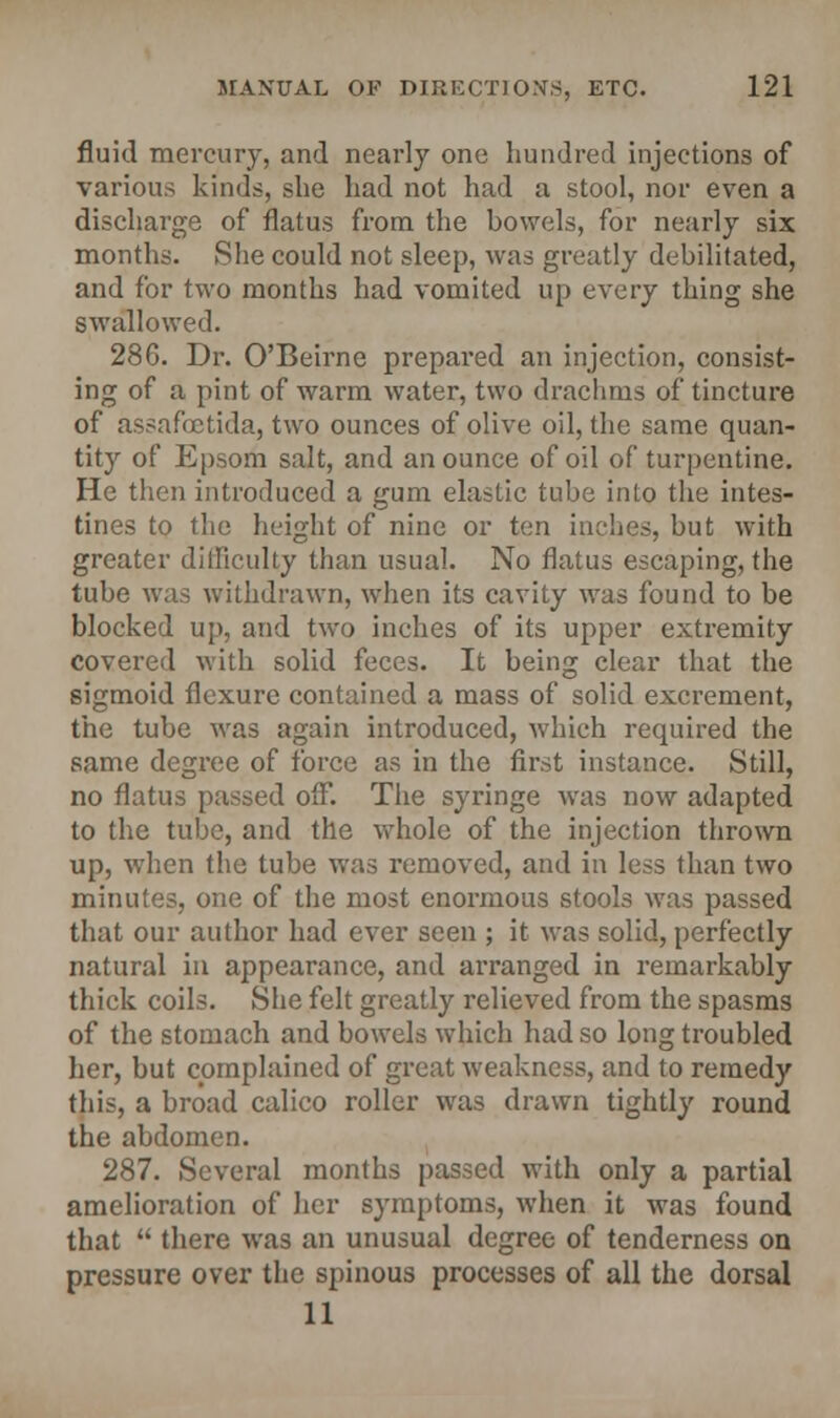 fluid mercury, and nearly one hundred injections of various kinds, she had not had a stool, nor even a discharge of flatus from the bowels, for nearly six months. She could not sleep, was greatly debilitated, and for two months had vomited up every thing she swallowed. 286. Dr. O'Beirne prepared an injection, consist- ing of a pint of warm water, two drachms of tincture of assafoetida, two ounces of olive oil, the same quan- tity of Epsom salt, and an ounce of oil of turpentine. He then introduced a gum elastic tube into the intes- tines to the height of nine or ten inches, but with greater difficulty than usual. No flatus escaping, the tube was withdrawn, when its cavity was found to be blocked up, and two inches of its upper extremity covered with solid feces. It being clear that the sigmoid flexure contained a mass of solid excrement, the tube was again introduced, which required the same degree of force as in the first instance. Still, no flatus passed ou°. The syringe was now adapted to the tube, and the whole of the injection thrown up, when the tube was removed, and in less than two minutes, one of the most enormous stools was passed that our author had ever seen ; it was solid, perfectly natural in appearance, and arranged in remarkably thick coils. She felt greatly relieved from the spasms of the stomach and bowels which had so long troubled her, but complained of great weakness, and to remedy this, a broad calico roller was drawn tightly round the abdomen. 287. Several months passed with only a partial amelioration of her symptoms, when it was found that  there was an unusual degree of tenderness on pressure over the spinous processes of all the dorsal 11