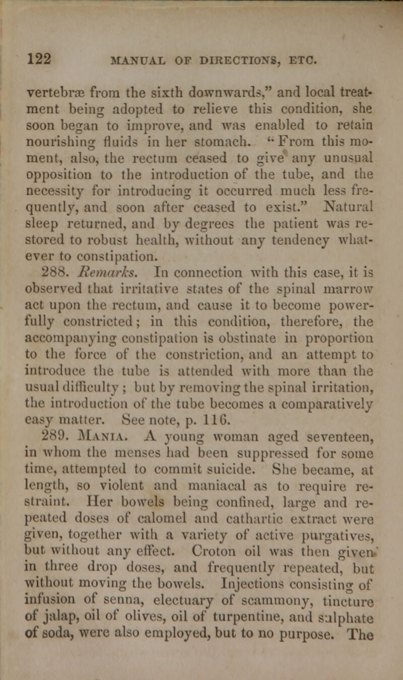 vertebras from the sixth downwards, and local treat- ment being adopted to relieve this condition, she soon began to improve, and was enabled to retain nourishing fluids in her stomach. 'From this mo- ment, also, the rectum ceased to give any unusual opposition to the introduction of the tube, and the necessity for introducing it occurred much less fre- quently, and soon after ceased to exist. Natural sleep returned, and by degrees the patient was re- stored to robust health, without any tendency what- ever to constipation. 888. Remarks. In connection with this case, it is observed that irritative states of the spinal marrow act upon the rectum, and cause it to become power- fully constricted; in this condition, therefore, the accompanying constipation is obstinate in proportion to the force of the constriction, and an attempt to introduce the tube is attended with more than the usual difficulty ; but by removing the spinal irritation, the introduction of the tube becomes a comparatively easy matter. See note, p. 116. 289. Mama. A young woman aged seventeen, in whom the menses had been suppressed for some time, attempted to commit suicide. Site became, at length, so violent and maniacal as to require re- straint. Her bowels being confined, large and re- peated doses of calomel and cathartic extract were given, together witli a variety of active purgative-. but without any effect Croton oil was then gi in three drop doses, and frequently repeated, but without moving the bowels. Injections consisting of infusion of senna, electuary of scammony, tincture of jalap, oil of olives, oil of turpentine, and sulphate of soda, were also employed, but to no purpose. The