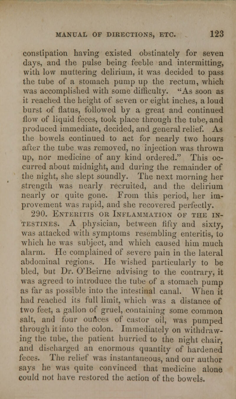 constipation having existed obstinately for seven days, and the pulse being feeble and intermitting, with low muttering delirium, it was decided to pass the tube of a stomach pump up the rectum, which was accomplished with some difficulty. As soon as it reached the height of seven or eight inches, a loud burst of flatus, followed by a great and continued flow of liquid feces, took place through the tube, and produced immediate, decided, and general relief. As the bowels continued to act for nearly two hours after the tube was removed, no injection was thrown up, nor medicine of any kind ordered. This oc- curred about midnight, and during the remainder of the night, she slept soundly. The next morning her strength was nearly recruited, and the delirium nearly or quite gone. From this period, her im- provement was rapid, and she recovered perfectly. 290. Enteritis or Inflammation of the in- testines. A physician, between fifty and sixty, was attacked with symptoms resembling enteritis, to which he was subject, and which caused him much alarm. He complained of severe pain in the lateral abdominal regions. He wished particularly to be bled, but Dr. O'Beirne advising to the contrary, it was agreed to introduce the tube of a stomach pump as far as possible into the intestinal canal. When it had reached its full limit, which was a distance of two feet, a gallon of gruel, containing some common salt, and four ounces of castor oil, was pumped through it into the colon. Immediately on withdraw- ing the tube, the patient hurried to the night chair, and discharged an enormous quantity of hardened feces. The relief was instantaneous, and our author says he was quite convinced that medicine alone could not have restored the action of the bowels.