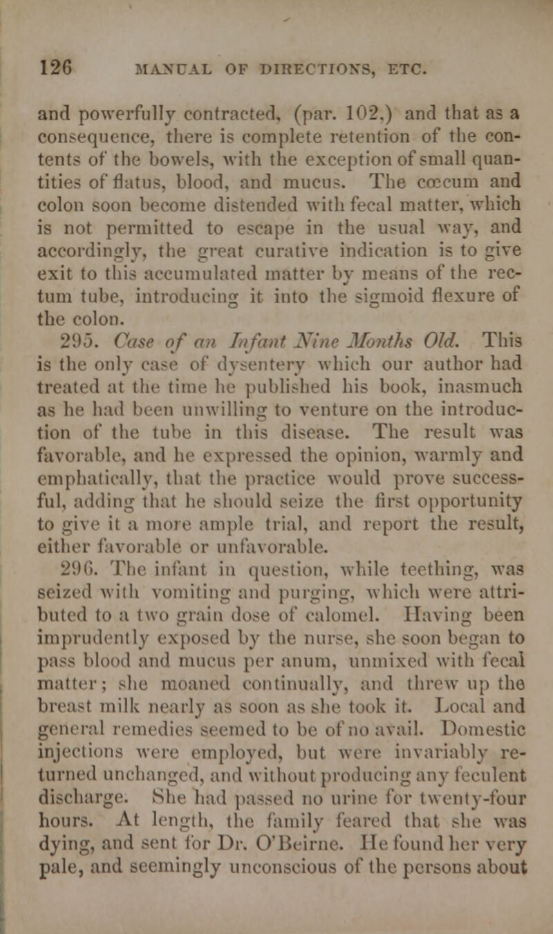 and powerfully contracted, (par. 12.) and that as a consequence, there is complete retention of the con- tents of the bowels, with the exception of small quan- tities of flatus, blood, and mucus. The coccum and colon soon become distended with fecal matter, which is not permitted to escape in the usual way, and accordingly, the great curative indication is to give exit to this accumulated matter by means of the rec- tum tube, introducing it into the sigmoid flexure of the colon. 295. Case of an Infant Nine Months Old. This is the only case of dysentery which our author had treated at the time he published his book, inasmuch as he had been unwilling to venture on the introduc- tion of the tube in this disease. The result was favorable, and he expressed the opinion, warmly and emphatically, that the practice would prove success- ful, adding that he should seize the first opportunity to give it a more ample trial, and report the result, either favorable or unfavorable. 296. The infant in question, while teething, was seized with vomiting and purging, which were attri- buted to a two grain dose of calomel. Having been imprudently exposed by the nurse, she soon began to pass blood and mucus per anum, unmixed with fecal matter; she moaned continually, and threw up the breast milk nearly as soon as she took it. Local and general remedies seemed to be of no avail. Domestic injections were employed, but were invariably re- turned unchanged, and without producing any feculent discharge. She had passed no urine for twenty-four hours. At length, the family feared that she was dying, and sent for Dr. O'Beirne. He found her very pale, and seemingly unconscious of the persons about