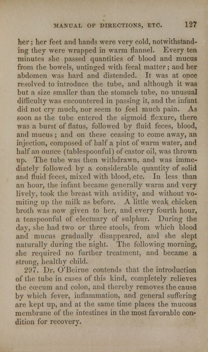 her ; her feet and hands were very cold, notwithstand- ing they were wrapped in warm flannel. Every ten minutes she passed quantities of blood and mucus from the bowels, untinged with fecal matter; and her abdomen was hard and distended. It was at once resolved to introduce the tube, and although it was but a size smaller than the stomach tube, no unusual difficulty was encountered in passing it, and the infant did not cry much, nor seem to feel much pain. As soon as the tube entered the sigmoid flexure, there was a burst of flatus, followed by fluid feces, blood, and mucus; and on these ceasing to come away, an injection, composed of half a pint of warm water, and half an ounce (tablespoonful) of castor oil, was thrown up. The tube was then withdrawn, and was imme- diately followed by a considerable quantity of solid and fluid feces, mixed with blood, etc. In less than an hour, the infant became generally warm and very lively, took the breast with avidity, and without vo- miting up the milk as before. A little weak chicken broth was now given to her, and every fourth hour, a teaspoonful of electuary of sulphur. During the day, she had two or three stools, from which blood and mucus gradually disappeared, and she slept naturally during the night. The following morning, she required no further treatment, and became a strong, healthy child. 2'.)7. Dr. O'Eeirne contends that the introduction of the tube in cases of this kind, completely relieves the ccecum and colon, and thereby removes the cause by which fever, inflammation, and general suffering are kept up, and at the same time places the mucous membrane of the intestines in the most favorable con- dition for recovery.
