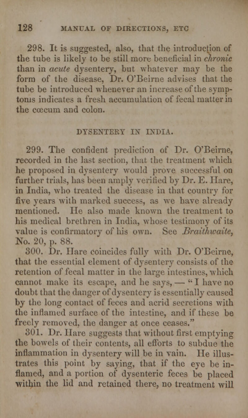 298. It is suggested, also, that the introduction of the tube is likely to be still more beneficial in chronic than in acute dysentery, but whatever may be the form of the disease, Dr. O'Beirne advises that the tube be introduced whenever an increase of the symp- toms indicates a fresh accumulation of fecal matter in the coecum and colon. DYSENTERY IN INDIA. 299. The confident prediction of Dr. O'Beirne, recorded in the last section, that the treatment which he proposed in dysentery would prove successful on further trials, has been amply verified by Dr. E. Hare, in India, who treated the disease in that country for five years with marked success, as we have already mentioned. He also made known the treatment to his medical brethren in India, whose testimony of its value is confirmatory of his own. See Braithwaite, No. 20. p. 88. 300. Dr. Hare coincides fully with Dr. O'Beirne, that the essential element of dysentery consists of the retention of fecal matter in the large intestines, which cannot make its escape, and he says, — I have no doubt that the danger of dysentery is essentially caused by the long contact of feces and acrid secretions with the inflamed surface of the intestine, and if these be freely removed, the danger at once ceas 301. Dr. Hare suggests that without first emptying the bowels of their contents, all efforts to subdue the inflammation in dysentery will be in vain. He illus- trates this point by saying, that if the eye be in- flamed, and a portion of dysenteric feces be placed within the lid and retained there, no treatment will