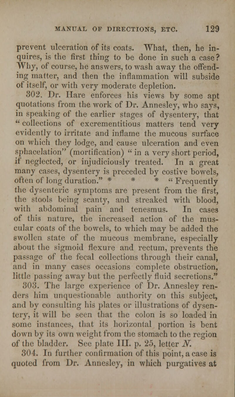 prevent ulceration of its coats. What, then, he in- quires, is the first thing to be done in such a case? Why, of course, he answers, to wash away the offend- ing matter, and then the inflammation will subside of itself, or with very moderate depletion. 302. Dr. Hare enforces his views by some apt quotations from the work of Dr. Annesley, who says, in speaking of the earlier stages of dysentery, that  collections of excrementitious matters tend very evidently to irritate and inflame the mucous surface on which they lodge, and cause ulceration and even sphacelation (mortification)  in a very short period, if neglected, or injudiciously treated. In a great many cases, dysentery is preceded by costive bowels, often of long duration. * * *  Frequently the dysenteric symptoms are present from the first, the stools being scanty, and streaked with blood, with abdominal pain and tenesmus. In cases of this nature, the increased action of the mus- cular coats of the bowels, to Avhich may be added the swollen state of the mucous membrane, especially about the sigmoid flexure and rectum, prevents the passage of the fecal collections through their canal, and in many cases occasions complete obstruction, little passing away but the perfectly fluid secretions. 303. The large experience of Dr. Annesley ren- ders him unquestionable authority on this subject, and by consulting his plates or illustrations of dysen- tery, it will be seen that the colon is so loaded in some instances, that its horizontal portion is bent down by its own weight from the stomach to the region of the bladder. See plate III. p. 25, letter N. 304. In further confirmation of this point, a case is quoted from Dr. Annesley, in which purgatives at