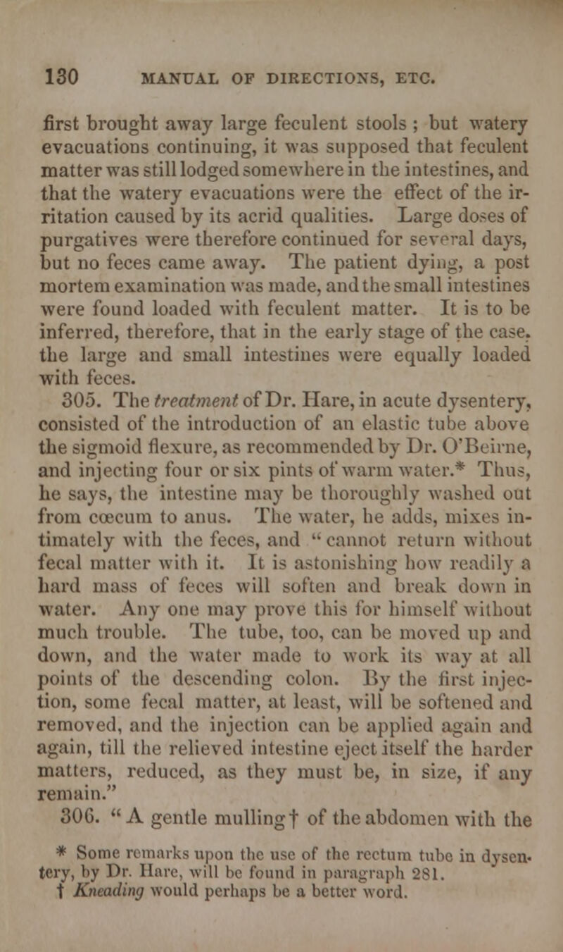 first brought away large feculent stools ; but watery evacuations continuing, it was supposed that feculent matter was still lodged somewhere in the intestines, and that the watery evacuations were the effect of the ir- ritation caused by its acrid qualities. Large doses of purgatives were therefore continued for several days, but no feces came away. The patient dying, a post mortem examination was made, and the small intestines were found loaded with feculent matter. It is to be inferred, therefore, that in the early stage of the case, the large and small intestines were equally loaded with feces. 305. The treatment of Dr. Hare, in acute dysentery, consisted of the introduction of an elastic tube above the sigmoid flexure, as recommended by Dr. O'Beirne, and injecting four or six pints of warm water.* Thus, he says, the intestine may be thoroughly washed out from cceeum to anus. The water, he adds, mixes in- timately with the feces, and cannot return without fecal matter with it. It is astonishing how readily a hard mass of feces will soften and break down in water. Any one may prove this for himself without much trouble. The tube, too, can be moved up and down, and the water made to work its way at all points of the descending colon. By the first injec- tion, some fecal matter, at least, will be softened and removed, and the injection can be applied again and again, till the relieved intestine eject itself the harder matters, reduced, as they must be, in size, if any remain. 30G. A gentle mulling f of the abdomen with the * Some remarks upon the use of the rectum tube in dyscn- tcry, l»y Dr. Hare, will he fouiul in paragraph 281. t Kneading would perhaps be a better word.