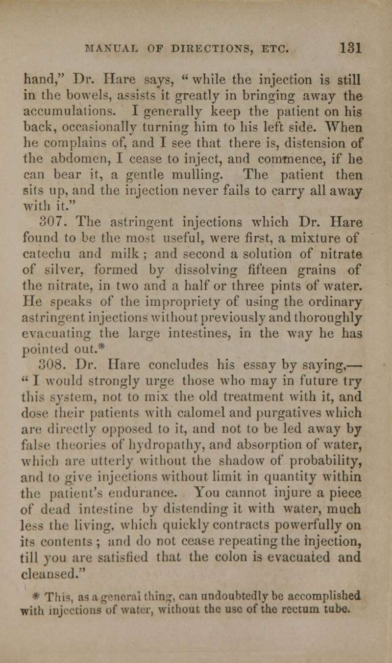 hand, Dr. Hare says,  while the injection is still in the bowels, assists it greatly in bringing away the accumulations. I generally keep the patient on his back, occasionally turning him to his left side. When he complains of, and I see that there is, distension of the abdomen, I cease to inject, and commence, if he can bear it, a gentle mulling. The patient then sits up, and the injection never fails to carry all away with it. 307. The astringent injections which Dr. Hare found to be the most useful, were first, a mixture of catechu and milk ; and second a solution of nitrate of silver, formed by dissolving fifteen grains of the nitrate, in two and a half or three pints of water. He speaks of the impropriety of using the ordinary astringent injections without previously and thoroughly evacuating the large intestines, in the way he has pointed out.* 308. Dr. Hare concludes his essay by saying,—  I would strongly urge those who may in future try this system, not to mix the old treatment with it, and dose their patients with calomel and purgatives which are directly opposed to it, and not to be led away by false theories of hydropathy, and absorption of water, which are utterly without the shadow of probability, and to give injections without limit in quantity within the patient's endurance. You cannot injure a piece of dead intestine by distending it with water, much less the living, which quickly contracts powerfully on its contents; and do not cease repeating the injection, till you are satisfied that the colon is evacuated and cleansed. * Tliis, as a general thing, can undoubtedly be accomplished with injections of water, without the use of the rectum tube.