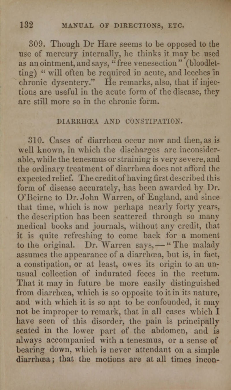 309. Though Dr Hare seems to be opposed to the use of mercury internally, he thinks it may be used as an ointment, and says, u free venesection  (bloodlet- ting)  will often be required in acute, and leeches in chronic dysentery. He remarks, also, that if injec- tions are useful in the acute form of the disease, they are still more so in the chronic form. DIARRHCEA AND CONSTIPATION. 310. Cases of diarrhoea occur now and then, as is well known, in which the discharges are inconsider- able, while the tenesmus or straining is very severe, and the ordinary treatment of diarrhoea does not afford the expected relief. The credit of having first described this form of disease accurately, has been awarded by Dr. O'Beirne to Dr. John Warren, of England, and since that time, which is now perhaps nearly forty years, the description has been scattered through so many medical books and journals, without any credit, that it is quite refreshing to come back for a moment to the original. Dr. Warren says, — The malady assumes the appearance of a diarrhoea, but is, in fact, a constipation, or at least, owes its origin to an un- usual collection of indurated feces in the rectum. That it may in future be more easily distinguished from diarrhoea, which is so opposite to it in its nature, and with which it is so apt to be confounded, it may not be improper to remark, that in all cases which I have seen of this disorder, the pain is principally seated in the lower part of the abdomen, and is always accompanied with a tenesmus, or a sense of bearing down, which is never attendant on a simple diarrhoea; that the motions are at all times incon-