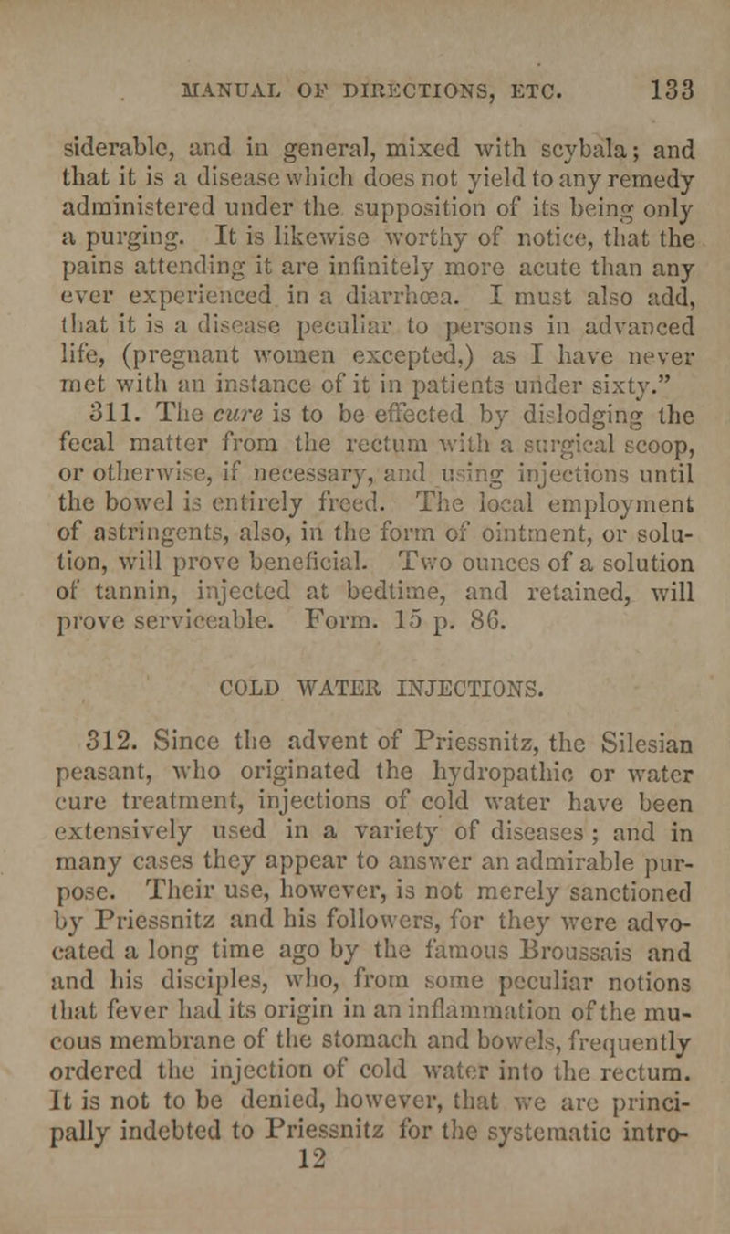 siderablc, and in general, mixed with scybala; and that it is a disease which does not yield to any remedy administered under the supposition of its being only a purging. It is likewise worthy of notice, that the pains attending it are infinitely more acute than any ever experienced in a diarrhea. I must also add, that it is a disease peculiar to persons in advanced life, (pregnant women excepted,) as I have never met with an instance of it in patients under sixty. 311. The cure is to be effected by dislodging the fecal matter from the rectum with a coop, or otherwise, if necessary, and using injections until the bowel is entirely freed. The local employment of astringents, also, in the form of ointment, or solu- tion, will prove beneficial. Two ounces of a solution of tannin, injected at bedtime, and retained, will prove serviceable. Form. 15 p. 86. COLD WATER INJECTIONS. 312. Since the advent of Priessnitz, the Silesian peasant, who originated the hydropathic or water cure treatment, injections of cold water have been extensively used in a variety of diseases ; and in many cases they appear to answer an admirable pur- pose. Their use, however, is not merely sanctioned by Priessnitz and his followers, for they were advo- cated a long time ago by the famous Broussais and and his disciples, who, from some peculiar notions that fever had its origin in an inflammation of the mu- cous membrane of the stomach and bowels, frequently ordered the injection of cold water into the rectum. It is not to be denied, however, that we are princi- pally indebted to Priessnitz for the systematic intro- 12