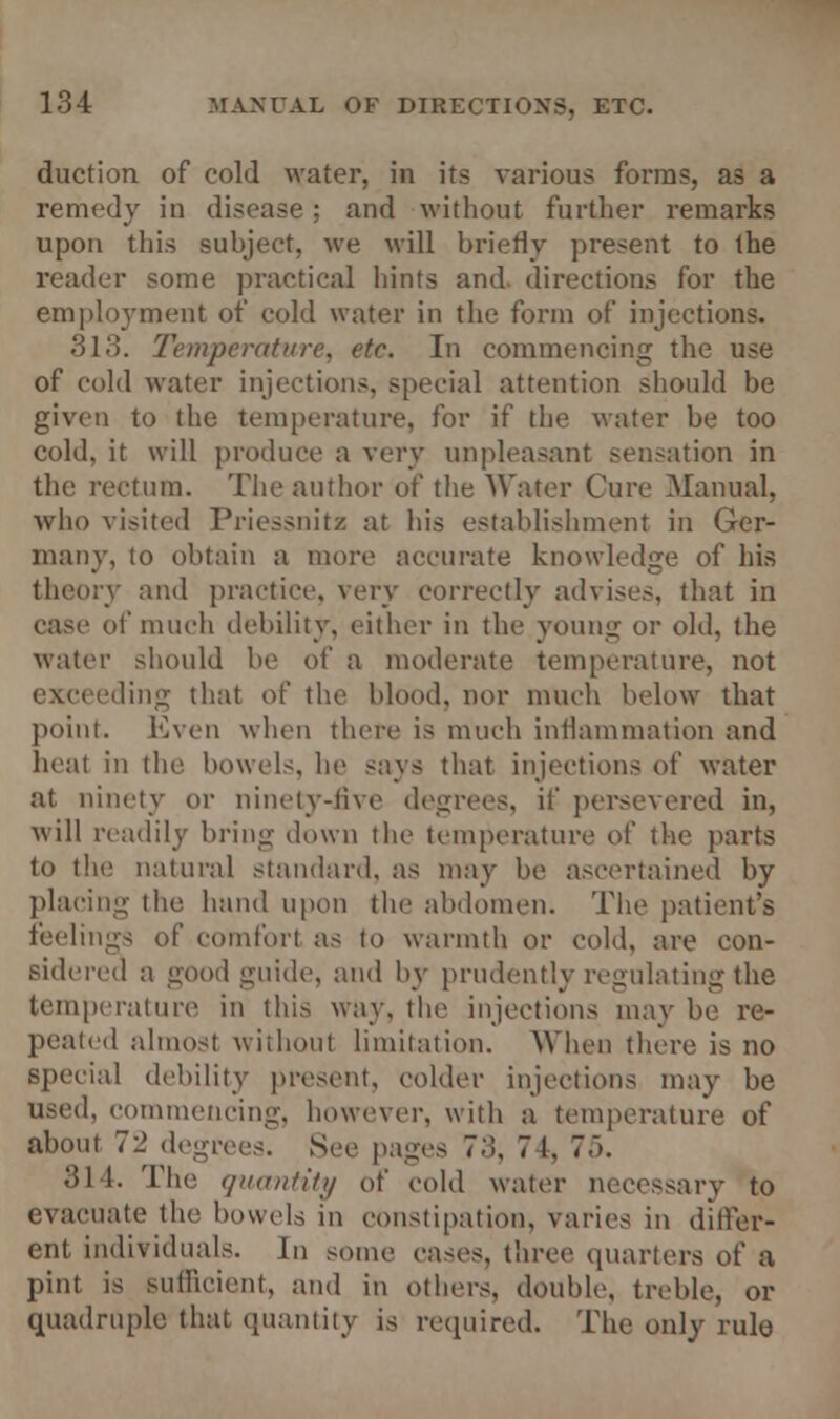 duction of cold water, in its various forms, as a remedy in disease; and without further remarks upon this subject, we will briefly present to the reader some practical hints and. directions for the employment of cold water in the form of injections. 313. Temperature, etc. In commencing the use of cold water injections, special attention should be given to the temperature, for if the water be too cold, it will produce a very unpleasant sensation in the rectum. The author of the Water Cure Manual, who visited Priessnitz at his establishment in Ger- many, to obtain a more accurate knowledge of his theory and practice, very correctly advises, that in case of much debility, either in the young or old, the water should be of a moderate temperature, not exceeding that of the blood, nor much below that point. Even when there is much inflammation and heat in the bowels, he says that injections of water at ninety or ninety-live degrees, if persevered in, will readily bring down the temperature of the parts to the natural standard, as may be ascertained by placing the hand upon the abdomen. The patient's feelings of comfort as to warmth or cold, are con- sidered a good guide, and by prudently regulating the temperature in this way, the injections may l>> pealed almost without limitation. When there is no special debility present, colder injections may be used, commencing, however, with a temperature of about 72 degrees. See pages 73, 7 1, 75. 314. The quantity of cold water necessary to evacuate the bowels in constipation, varies in differ- ent individuals. In some cases, three quarters of a pint is sufficient, and in others, double, treble, or quadruple-that quantity is required. The only rule