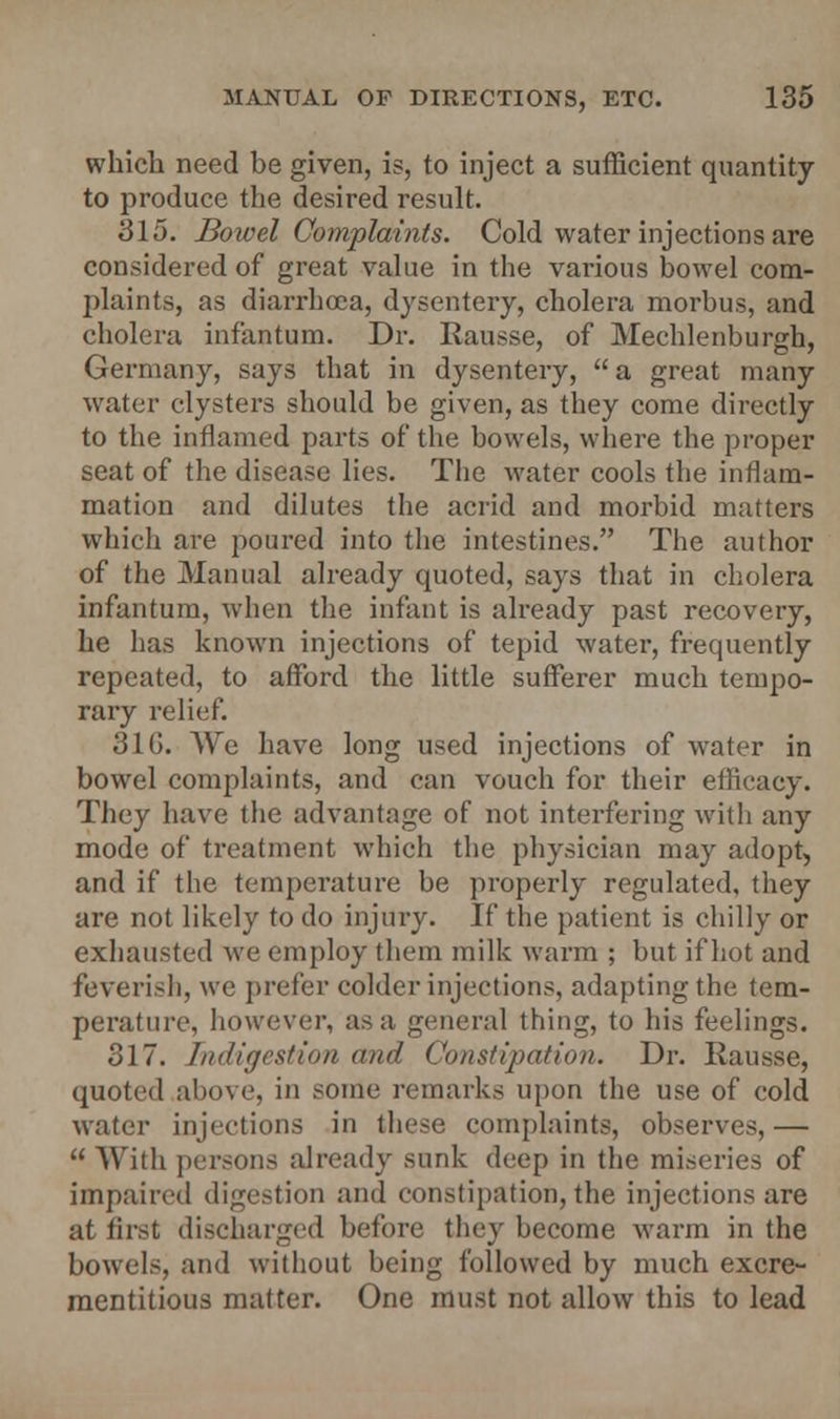 which need be given, is, to inject a sufficient quantity to produce the desired result. 315. Bowel Complaints. Cold water injections are considered of great value in the various bowel com- plaints, as diarrhoea, dysentery, cholera morbus, and cholera infantum. Dr. Rausse, of Mechlenburgh, Germany, says that in dysentery,  a great many water clysters should be given, as they come directly to the inflamed parts of the bowels, where the proper seat of the disease lies. The water cools the inflam- mation and dilutes the acrid and morbid matters which are poured into the intestines. The author of the Manual already quoted, says that in cholera infantum, when the infant is already past recovery, he has known injections of tepid water, frequently repeated, to afford the little sufferer much tempo- rary relief. 816. We have long used injections of water in bowel complaints, and can vouch for their efficacy. They have the advantage of not interfering with any mode of treatment which the physician may adopt, and if the temperature be properly regulated, they are not likely to do injury. If the patient is chilly or exhausted we employ them milk warm ; but if hot and feverish, we prefer colder injections, adapting the tem- perature, however, as a general thing, to his feelings. 317. Indigestion ami Constipation. Dr. Rausse, quoted above, in some remarks upon the use of cold water injections in these complaints, observes,—  With persons already sunk deep in the miseries of impaired digestion and constipation, the injections are at first discharged before they become warm in the bowels, and without being followed by much excre- mentitious matter. One must not allow this to lead