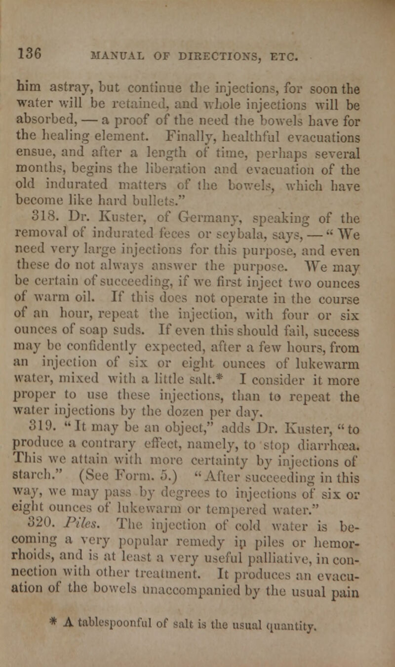 him astray, but continue the injections, for soon the water will be retained, and whole injections will be absorbed, — a proof of the need the bowels have for the healing element. Finally, healthful evacuations ensue, and after a length of time, perhaps several months, begins the liberation and evacuation of the old indurated matters of the bowels, which have become like hard bullets. 318. Dr. Kuster, of Germany, speaking of the removal of indurai »r scybala, says, —  We need very large injections for this purpose, and even these do not always answer the purpose. We may be certain of succeeding, if we first inject two ounces of warm oil. If this does not operate in the course of an hour, repeat the injection, with four or six ounces of soap suds. If even this should fail, success may be confidently expected, after a few hours, from an injection of six or eight ounces of lukewarm water, mixed with a little salt.* I consider it more proper to use these injections, than to repeat the water injections by the dozen per day. 31!).  It may be an object, adds Dr. Kuster, to produce a contrary effect, namely, to stop diarrhoea. This we attain with more certainty by injections of starch. (See Form. 5.) After succeeding in this way, we may pass by degrees to injections of six oi- eight ounces of lukewarm or tempered wai 320. Piles. The injection of cold water is be- coming a very popular remedy in piles or hemor- rhoids, and is at least a very useful palliative, in con- nection with other treatment. It produces an evacu- ation of the bowels unaccompanied by the usual pain * A talk-spoonful of salt is the usual quantity.