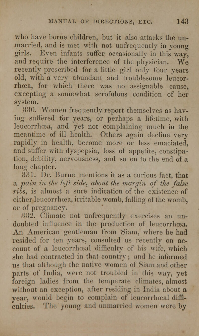 who have borne children, but it also attacks the un- married, and is met with not unfrequently in young girls. Even infants suffer occasionally in this way, and require the interference of the physician. We recently prescribed for a little girl only four years old, with a very abundant and troublesome leucor- rhoea, for which there was no assignable cause, excepting a somewhat scrofulous condition of her system. 330. Women frequently report themselves as hav- ing suffered for years, or perhaps a lifetime, with leucorrhoea, and yet not complaining much in the meantime of ill health. Others again decline very rapidly in health, become more or less emaciated, and suffer with dyspepsia, loss of appetite, constipa- tion, debility, nervousness, and so on to the end of a long chapter. 331. Dr. Burne mentions it as a curious fact, that a pain in the left side, about the margin of the false ribs, is almost a sure indication of the existence of either leucorrhoea, irritable womb, falling of the womb, or of pregnancy. 332. Climate not unfrequently exercises an un- doubted influence in the production of leucorrhoea. An American gentleman from Siam, where he had resided for ten years, consulted us recently on ac- count of a leucorrhoeal difficulty of his wife, which she had contracted in that country ; and he informed us that although the native women of Siam and other parts of India, were not troubled in this way, yet foreign ladies from the temperate climates, almost without an exception, after residing in India about a year, would begin to complain of leucorrhoeal diffi- culties. The young and unmarried women were by