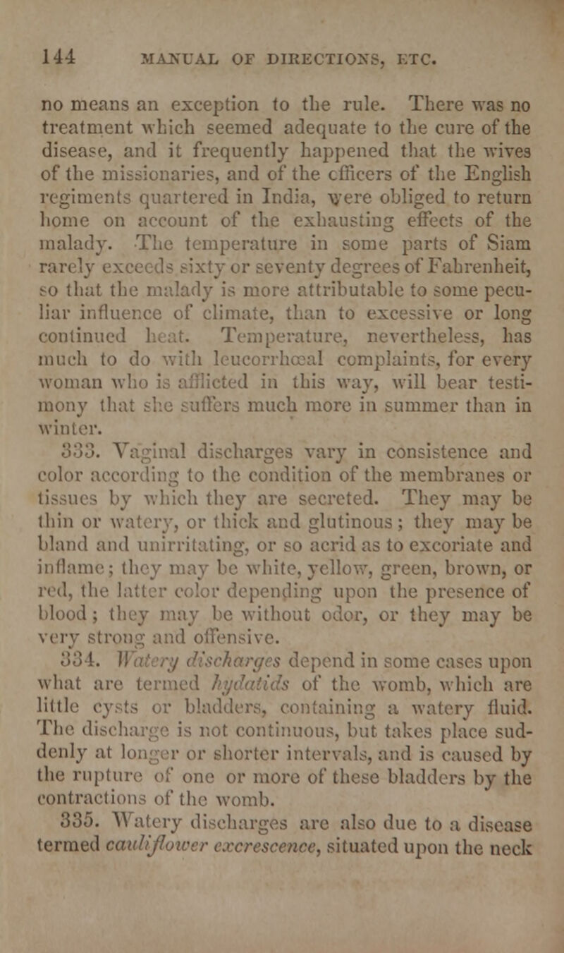 no means an exception to the rule. There was no treatment which seemed adequate to the cure of the disease, and it frequently happened that the wives of the missionaries, and of the officers of the English regiments quartered in India, were obliged to return home on account of the exhausting effects of the malady. The temperature in some parts of Siam rarelj eventy degrees of Fahrenheit, ^o that the malady is more attributable to some pecu- liar influer.ee of climate, than to excessive or long continued Temperature, nevertheless, has much to do with 1 lints, for every woman wl in this way, will bear testi- mony tha ers much more in summer than in winter. 833. Vaginal discharges vary in consistence and color according to the condition of the membranes or tissues by which they are secreted. They may be thin or watery, or thick and glutinous ; they may be bland and unirritating, or so acrid as to excoriate and inflame; they may be white,yellow, green, brown, or red, the Is ■ depending upon the presence of blood ; they may be without odor, or they may be isive. •'><'!!. H ipend in some cases upon what are termed / of the womb, which are little Cysts or bladders, containing a watery fluid! The discharg i is not continuous, but takes place sud- denly al longer or shorter intervals, and is caused by the rupture of one or more of these bladders by the contractions of the womb. 335. Watery discharges arc also due to a disease termed cauliflower excrescence, situated upon the neck