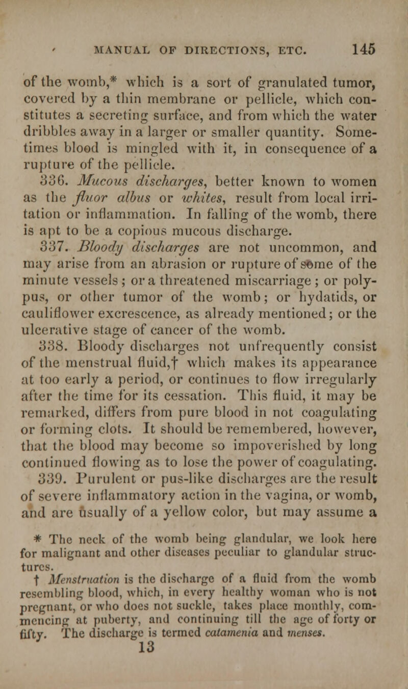 of (he womb,* which is a sort of granulated tumor, covered by a thin membrane or pellicle, which con- stitutes a secreting surface, and from which the water dribbles away in a larger or smaller quantity. Some- times blood is mingled with it, in consequence of a rupture of the pellicle. 336. Mucous discharges, better known to women as the jftt/or albus or whites, result from local irri- tation or inflammation. In falling of the womb, there is apt to be a copious mucous discharge. 337. Bhody discharges are not uncommon, and may arise from an abrasion or rupture of 9©me of the minute vessels ; or a threatened miscarriage ; or poly- pus, or other tumor of the womb; or hydatids, or cauliflower excrescence, as already mentioned; or the ulcerative stage of cancer of the womb. 338. Bloody discharges not unf'requently consist of the menstrual fluid,f which makes its appearance at too early a period, or continues to flow irregularly after the time for its cessation. This fluid, it may be remarked, differs from pure blood in not coagulating or forming clots. It should be remembered, however, that the blood may become so impoverished by long continued flowing as to lose the power of coagulating. 339. Purulent or pus-like discharges are the result of severe inflammatory action in the vagina, or womb, and are usually of a yellow color, but may assume a * The neck of the womb being glandular, we look here for malignant and other diseases peculiar to glandular struc- tures. t Menstruation is the discharge of a fluid from the womb resembling blood, which, in every healthy woman who is not pregnant, or who does not suckle, takes place monthly, com- mencing at puberty, and continuing till the age of forty or fifty. The discharge is termed catamenia and menses. 13