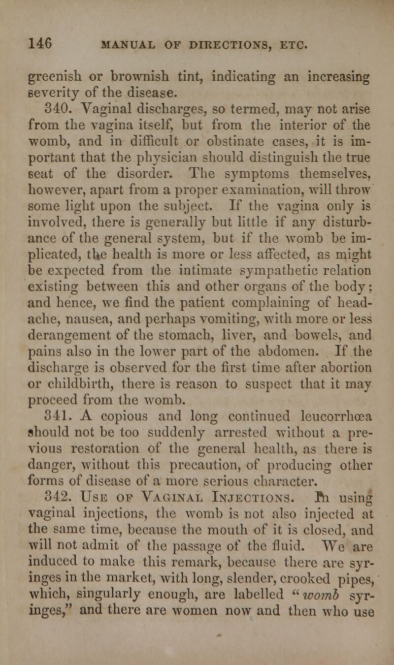 greenish or brownish tint, indicating an increasing severity of the disease. 340. Vaginal discharges, so termed, may not arise from the vagina itself, but from the interior of the womb, and in difficult or obstinate cases, it is im- portant that the physician should distinguish the true Beat of the disorder. The symptoms themselves, however, apart from a proper examination, will throw some light upon the subject. If the vagina only is involved, there is generally but little if any disturb- ance of the general system, but if the womb be im- plicated, the health is more or less affected, as might be expected from the intimate sympathetic relation existing between this and other organs of the body; and hence, we find the patient complaining of head- ache, nausea, and perhaps vomiting, with more or less derangement of the stomach, liver, and bowels, and pains also in the lower part of the abdomen. If the discharge is observed for the first time after abortion or childbirth, there is reason to suspect that it may proceed from the womb. 341. A copious and long continued leucorrhcea should not be too suddenly arrested without a pre- vious restoration of the general health, as there is danger, without this precaution, of producing other forms of disease of a more serious character. 842. Use of Vaginal Injections. Jfti using vaginal injections, the womb is not also injected at the same time, because the mouth of it is closed, and will not admit of the passage of the fluid. We arc induced to make this remark, because there are syr- inges in the market, with long, slender, crooked pipes, which, singularly enough, are labelled womb syr- inges, and there are women now and then who use