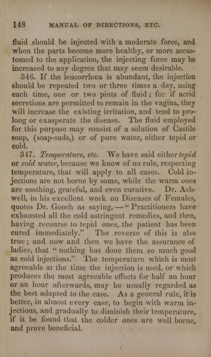 fluid should be injected with a moderate force, and when the parts become more healthy, or more accus- tomed to the application, the injecting force may be increased to any degree that may seem desirable. 346. If the leucorrhoea is abundant, the injection should be repeated two or three times a day, using each time, one or two pints of fluid ; for if acrid secretions are permitted to remain in the vagina, they will increase the existing irritation, and tend to pro- long or exasperate the disease. The fluid employed for this purpose may consist of a solution of Castile soap, (soap-suds,) or of pure water, either tepid or cold. 347. Temperature, etc. We have said either tepid or cold water, because we know of no rule, respecting temperature, that will apply to all cases. Cold in- jections are not borne by some, while the warm ones are soothing, grateful, and even curative. Dr. Ash- well, in his excellent work on Diseases of Females, quotes Dr. Gooch as saying, — Practitioners have exhausted all the cold astringent remedies, and then, having recourse to tepid ones, the patient has been cured immediately. The reverse of this is also true; and now and then we have the assurance of ladies, that nothing has done them so much good as cold injections. The temperature which is most agreeable at the time the injection is used, or which produces the most agreeable effects for half an hour or an hour afterwards, may be usually regarded as the best adapted to the case. As a general rule, it is better, in almost every case, to begin with warm in- jections, and gradually to diminish their temperature, if it be found that the colder ones are well borne, and prove beneficial.