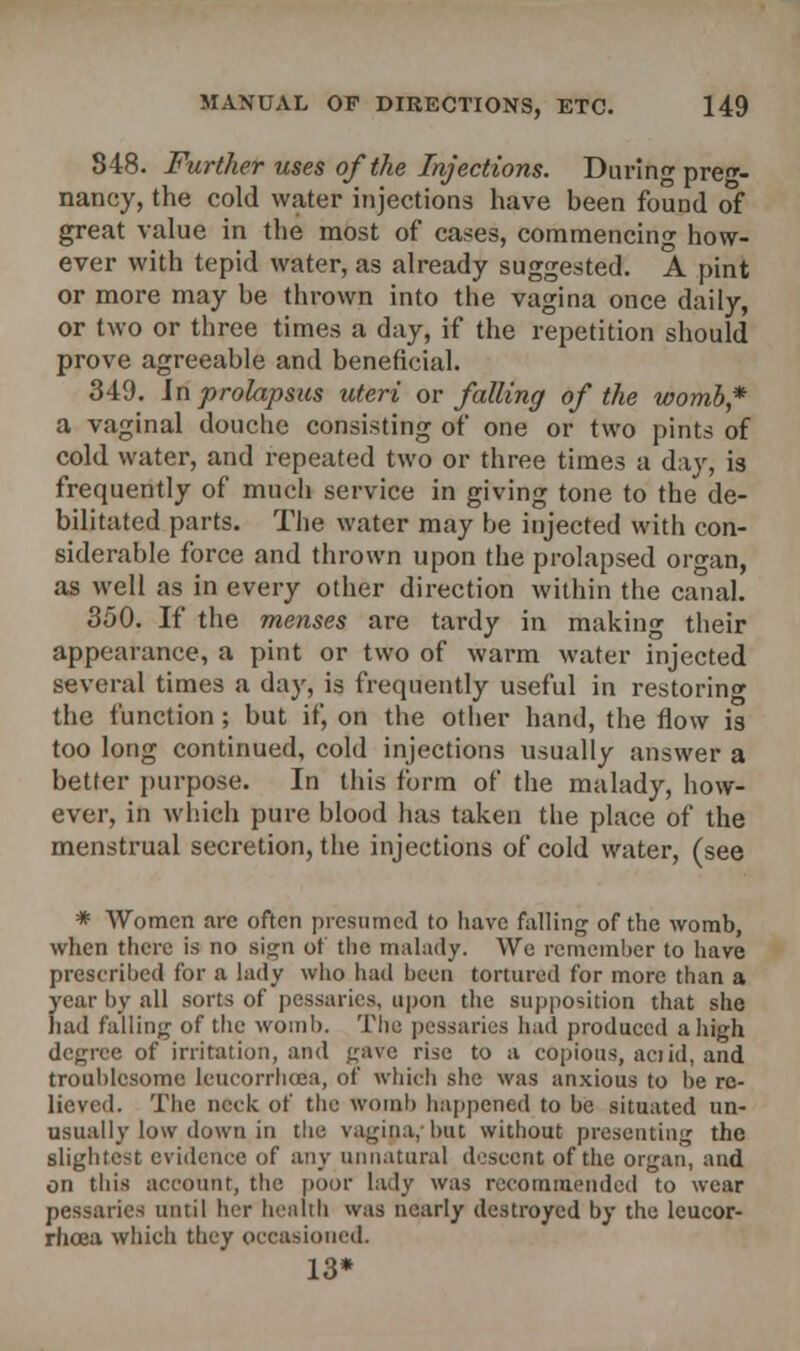 348. Further uses of the Injections. Daring preg- nancy, the cold water injections have been found of great value in the most of cases, commencing how- ever with tepid water, as already suggested. A pint or more may be thrown into the vagina once daily, or two or three times a day, if the repetition should prove agreeable and beneficial. 349. in prolapsus uteri or falling of the womb* a vaginal douche consisting of one or two pints of cold water, and repeated two or three times a day, is frequently of much service in giving tone to the de- bilitated parts. The water may be injected with con- siderable force and thrown upon the prolapsed organ, as well as in every other direction within the canal. 350. If the menses are tardy in making their appearance, a pint or two of warm water injected several times a day, is frequently useful in restoring the function ; but if, on the other hand, the flow is too long continued, cold injections usually answer a better purpose. In this form of the malady, how- ever, in which pure blood has taken the place of the menstrual secretion, the injections of cold water, (see * Women arc often presumed to have falling of the womb, when there is no sign of the malady. We remember to have prescribed for a lady who had been tortured for more than a year by all sorts of pessaries, upon the supposition that she had falling of the womb. The pessaries bad produced a high degree of irritation, and gave rise to a copious, aciid, and troublesome leucorrhcea, of which she was anxious to be re- lieved. The neck of the womb happened to be situated un- usually low down in the vagina, but without presenting the slightest evidence of any unnatural descent of the organ, and on this account, the poor la.lv was recommended to wear pessaries until her health was nearly destroyed by the leucor- rhcea which they occasioned. 13*