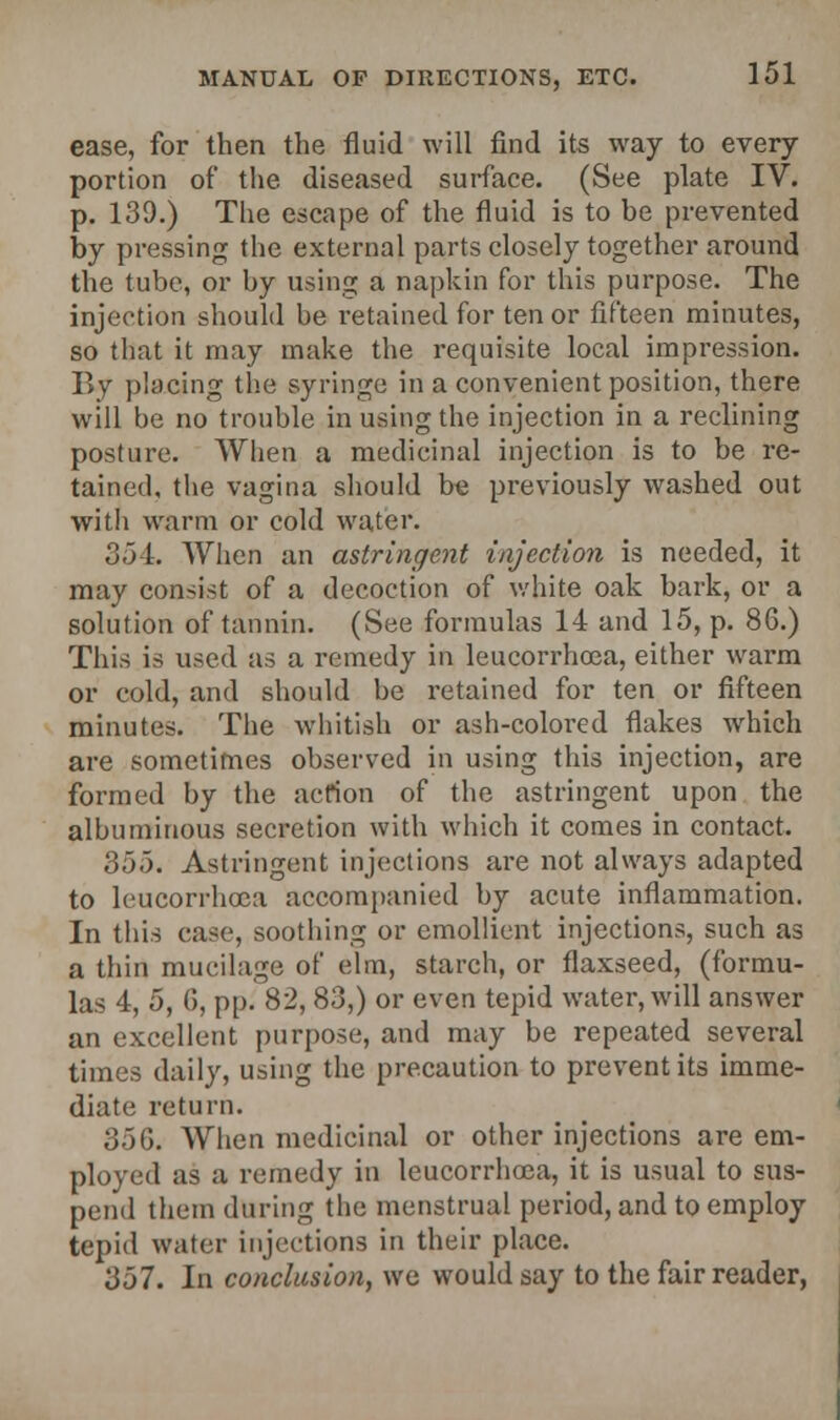 ease, for then the fluid will find its way to every portion of the diseased surface. (See plate IV. p. 139.) The escape of the fluid is to be prevented by pressing the external parts closely together around the tube, or by using a napkin for this purpose. The injection should be retained for tenor fifteen minutes, so that it may make the requisite local impression. By placing the syringe in a convenient position, there will be no trouble in using the injection in a reclining posture. When a medicinal injection is to be re- tained, the vagina should be previously washed out with warm or cold water. 354. When an astringent injection is needed, it may consist of a decoction of white oak bark, or a solution of tannin. (See formulas 14 and 15, p. 86.) This is used as a remedy in leucorrhoea, either warm or cold, and should be retained for ten or fifteen minutes. The whitish or ash-colored flakes which are sometimes observed in using this injection, are formed by the action of the astringent upon the albuminous secretion with which it comes in contact. 355. Astringent injections are not always adapted to leucorrhoea accompanied by acute inflammation. In this case, soothing or emollient injections, such as a thin mucilage of elm, starch, or flaxseed, (formu- las 4, 5, G, pp. 82, 83,) or even tepid water, will answer an excellent purpose, and may be repeated several times daily, using the precaution to prevent its imme- diate return. o.')G. When medicinal or other injections are em- ployed as a remedy in leucorrhoea, it is usual to sus- pend them during the menstrual period, and to employ tepid water injections in their place. 357. In conclusion, we would say to the fair reader,