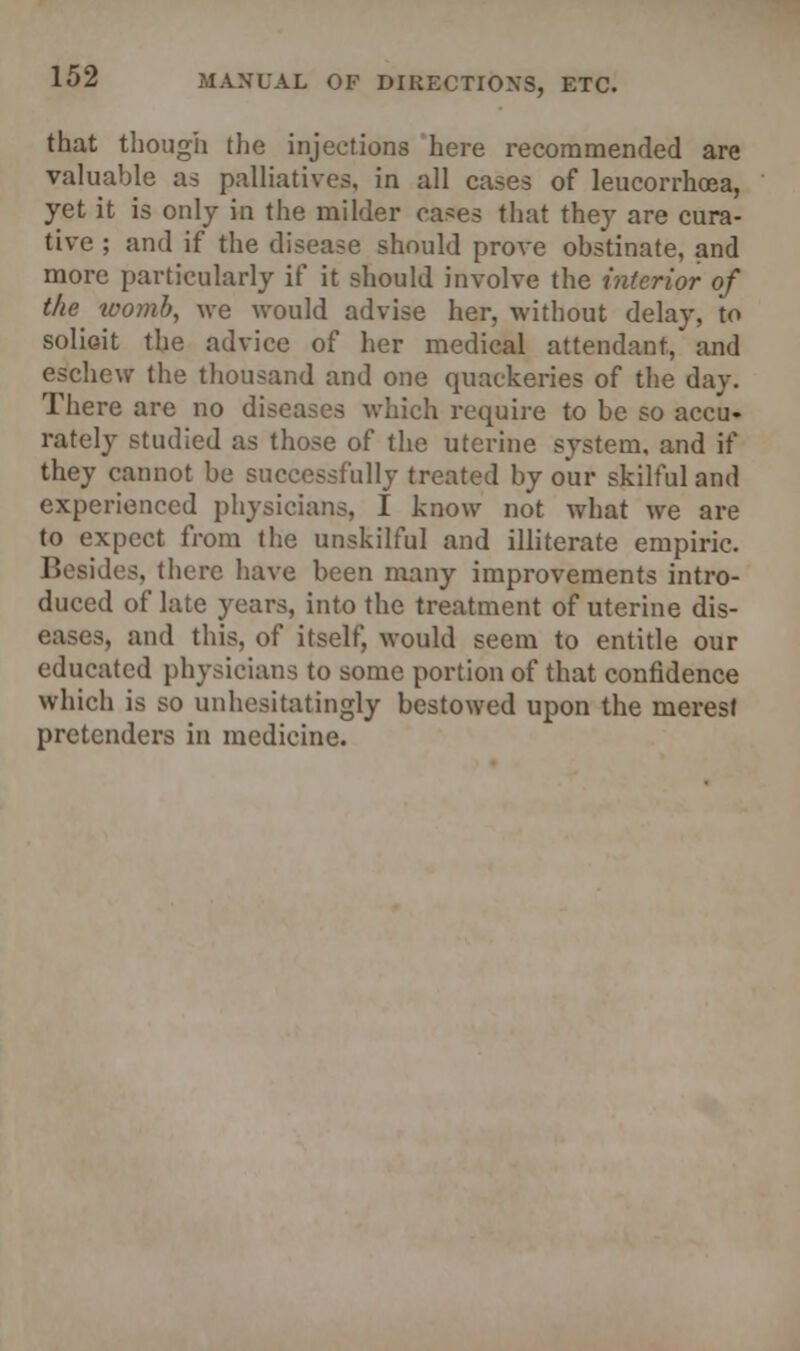 that though the injections here recommended are valuable as palliatives, in all cases of leucorrhoea, yet it is only in the milder cases that they are cura- tive ; and if the disease should prove obstinate, and more particularly if it should involve the interior of the womb, we would advise her, without delay, to solioit the advice of her medical attendant, and eschew the thousand and one quackeries of the day. There are no diseases which require to be so accu- rately studied as those of the uterine system, and if they cannot be successfully treated by our skilful and experienced physicians, I know not what we are to expect from the unskilful and illiterate empiric. Besides, there have been many improvements intro- duced of late years, into the treatment of uterine dis- eases, and this, of itself, would seem to entitle our educated physicians to some portion of that confidence which is so unhesitatingly bestowed upon the merest pretenders in medicine.