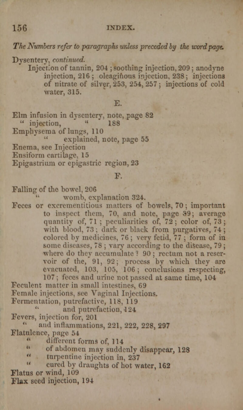 The Numbers refer to paragraphs unless preceded by the word page. Dysentery, continued. Injection of tannin, 204 ; soothing injection, 209; anodyne injection, 216 ; oleaginous injection, 238; injections of nitrate of silver, 253, 254, 257 ; injections of cold water, 315. E. Elm infusion in dysentery, note, page 82  injection, ''  188 Emphysema of lungs, 110  explained, note, page 55 Enema, see Injection Ensiform cartilage. 15 Epigastrium or epigastric region, 23 F. Falling of the bowel, 206 womb, explanation 324. Feces or excrcmentuious matters of bowels, 70; important to inspect thorn, 70, and note, page 39; average quantity of, 71 ; peculiarities of, 72; color of, 73 ; with blood, 7:;; dark or black from purgative?, 74 ; colored by medicines, 70; very fetid, 77 ; form of in some diseases, 78 ; vary according to the disease, 79 ; where do they accumulate ! 90 ; rectum not a reser- voir of the, 91, 92; process by which they are evacuated, 103, 105, 106; conclusions respecting, 107; feces and urine not passed at same time, 104 Feculent matter in small intestines, 69 ale injections, sec Vaginal Injections. Fermentation, putrefactive, 118, 119  and putrefaction, 124 Fevers, injection for, 201  and inflammations, 221, 222, 228, 297 Flatulence, page 54  different forms of, 114  of abdomen may suddenly disappear, 128  turpentine injection in, 237  cured by draughts of hot water, 162 Flatus or wind, 109 Flax seed injection, 194