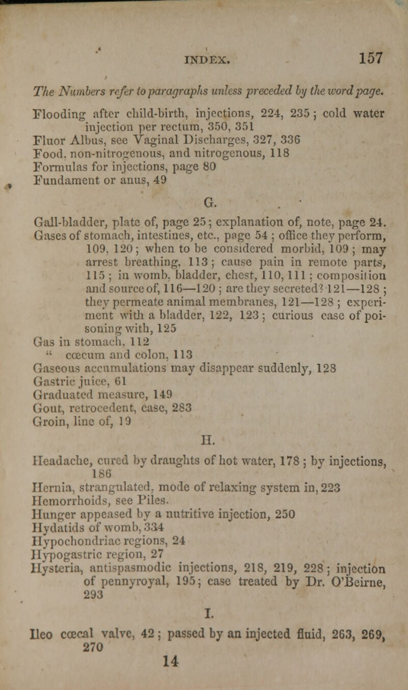 The Numbers refer to paragraphs unless preceded by the word page. Flooding after child-birth, injections, 224, 235 ; cold water injection per rectum, 350, 351 Fluor Albas, see Vaginal Discharges, 327, 336 Food, non-nitrogenous, and nitrogenous, 118 Formulas for injections, page 80 Fundament or anus, 49 G. Gall-bladder, plate of, page 25; explanation of, note, page 24. Gases of stomach, intestines, etc., page 54 ; office they perform, 109, 120; when to be considered morbid, 109 ; may arrest breathing. 113; cause pain in remote parts, 115 ; in womb, bladder, chest, 110, 111 : composition andsourceof, 116—120 ; arc llicv secreted? 121—128 ; they permeate animal membranes, 121—128 ; experi- ment with a bladder, 122, 123; curious case of poi- soning with, 125 Gas in stomach. 112  ccecum and colon, 113 Gaseous accumulations may disappear suddenly, 128 Gastric juice, 61 Graduated measure, 149 Gout, retroccdent, case, 283 Groin, line of, 19 H. Headache, cured by draughts of hot water, 178 ; by injections, 186 Hernia, strangulated, mode of relaxing system in, 223 Hemorrhoids, see Piles. Hunger appeased by a nutritive injection, 250 Hydatids of womb, 334 Hypochondriac regions, 24 Hypogastric region, 27 Hysteria, antispasmodic injections, 218, 219, 228; injection of pennyroyal, 195; case treated by Dr. O'Beirne, 293 lleo ccecal valve, 42; passed by an injected fluid, 263, 269, 270 14
