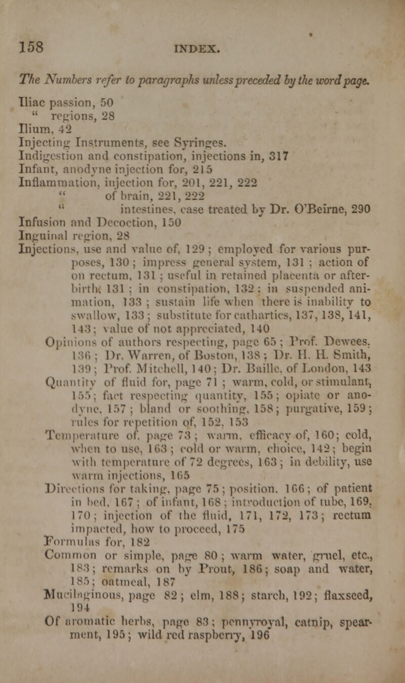 The Numbers refer to paragraphs unless preceded by the word page. Iliac passion, 50  regions, 28 Ilium. 42 Injecting Instrument?, see Syringes. Indigestion and constipation, injections in, 317 Infant, anodyne injection for, 215 Inflammation, injection for, 201, 221, 222 of brain, 221, 222  intestines, case treated by Dr. O'Beirne, 290 Infusion and Decoction, 150 Inguinal region, 28 Injections, u-e and value of. 129 ; employed for various pur- poses, 180; impress general system, 131 : action of on rectum, 131 ; useful in retained placenta or after- birth-. 131 : in constipation, 132: in suspended ani- mation, 138; sustain life when there is inability to swallow, 13.'! ; substitute for cathartics, 137, 138, 141, l-t.'J; value of not appreciated, 140 Opinions of authors respecting, page 65 ; Prof. Dewces. 186 : Dr. Warren, of Boston, 138 j Dr. H. 11. Smith, 139; Prof. Mitchell, 1-40: Dr. Bailie, of London. 143 Quantity of fluid for, page 71 ; warm, cold, or stimulant, 155; fact respecting quantity, 155; opiate or ano- dyne. 157; bland or soothing, 158; purgative, 159; rules for repetition of, 152, 153 Temperature or, page 73; warm, efficacy of, 160; cold, when to use. 163; cold or warm, choice, 142; begin with temperature of 72 degrees, 1G3; in debility, use warm injections, 165 Directions for taking, page 75; position. 166; of patient in bed. 107 ; of infant, 168 ; introduction of tube, 169, 170; injection of the fluid, 171, 172, 173; rectum impacted, how to proceed, 175 Formulas for, 182 Common or simple, page 80; warm water, gruel, etc., 183; remarks on by Front, 186; soap and water, 185; oatmeal, 187 Mucilaginous, page 82; elm, 188; starch, 192; flaxseed, 194 Of aromatic herbs, page 83; pennyroyal, catnip, spear- ment, 195; wild red raspberry, 196*