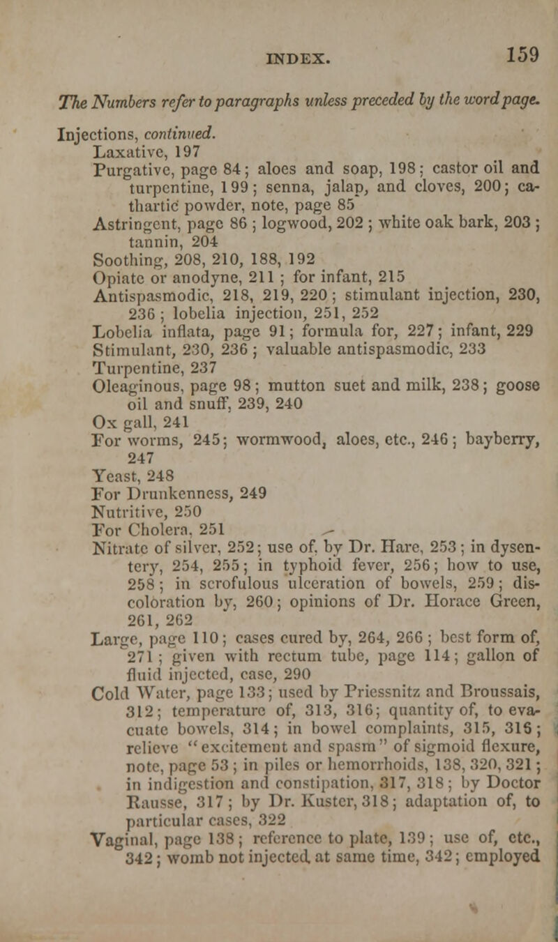 The Numbers refer to paragraphs unless preceded by the word page. Injections, continued. Laxative, 197 Purgative, page 84; aloes and soap, 198; castor oil and turpentine, 199; senna, jalap, and cloves, 200; ca- thartic powder, note, page 85 Astringent, page 86 ; logwood, 202 ; white oak bark, 203 ; tannin, 204 Soothing, 208, 210, 188, 192 Opiate or anodyne, 211 ; for infant, 215 Antispasmodic, 218, 219,220; stimulant injection, 230, 236 ; lobelia injection, 251, 252 Lobelia inflata, page 91; formula for, 227; infant, 229 Stimulant, 230, 236 ; valuable antispasmodic, 233 Turpentine, 237 Oleaginous, page 98 ; mutton suet and milk, 238; goose oil and snuff. 239, 240 Ox gall, 241 For worms, 245; wormwood, aloes, etc., 246; bayberry, 247 Yeast, 248 For Drunkenness, 249 Nutritive, 250 For Cholera. 251 Nitrate of silver, 252; use of. by Dr. Hare, 253 ; in dysen- tery, 254, 255; in typhoid fever, 256; how to use, 258; in scrofulous ulceration of bowels, 259; dis- coloration by, 260; opinions of Dr. Horace Green, 261, 262 Large, page 110; cases cured by, 264, 266 ; best form of, 271 ; given with rectum tube, page 114; gallon of fluid injected, case, 290 Cold Water, page 133; used by Friessnitz and Broussais, 312; temperature of, 313, 316; quantity of, to eva- cuate bowels, 314; in bowel complaints, 315, 31S; relieve excitement and spasm of sigmoid flexure, note, page 53 ; in piles or hemorrhoids, 138, 320, 321; in indigestion and constipation, 317, 318; by Doctor Rausse, 317; by Dr. Kustcr, 318; adaptation of, to particular cases, 322 Vaginal, page 138; reference to plate, 139; use of, etc., 342; womb not injected at same time, 342; employed