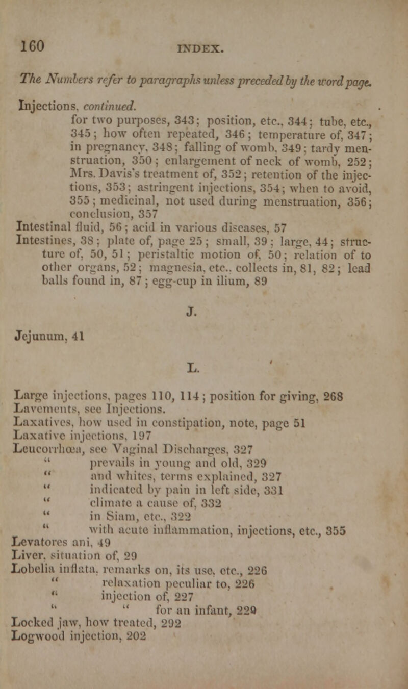 The Numbers reftr to paragraphs unless preceded by the word page. Injections, continued. for two purposes, 343; position, etc.. 344: tube, etc 345 ; how often repeated, 346 ; temperature of. 347 in pregnancy, 343; falling of womb, 349: tardy men Btruation, 350; enlargement of neck of womb, 252 Mrs. Davis's treatment of, 352; retention of the injee tions, 353: astringent injections, 354; when to avoid, 355: medicinal, not used during menstruation, 356; conclusion, 357 Intestinal fluid, 56; acid in various diseases, 57 Intestines, 38; plate of, page 25; small. 39: large, 44; struc- ture of. 50,51; peristaltic motion of. 50; relation of to other organs, 52; magnesia,etc.. collects in,81, 82; lead balls found in, 87 ; egg-cup in ilium, 89 Jejunum. 41 Large injections, pages 110, 114 ; position for giving, 268 Lavements, sec Injections. Laxatives, how used in constipation, note, page 51 Laxative injections. i<.>7 Lcuconlui'M, sec Vaginal Discharges. 327  prevails in young and old, 329 and whites, terms explained, 327  indicated by pain in left side, 331 climate a cause of. 332  in Siam, etc., 322 with acute inflammation, injections, etc., 355 Levatores ani, 49 Liver, situation of, 29 Lobelia inflata. remarks on. its use. etc., 226 relaxation peculiar to. 226 '■ injection of. 227  for an infant, 220 Locked jaw, how treated, 292 Logwood injection. 202