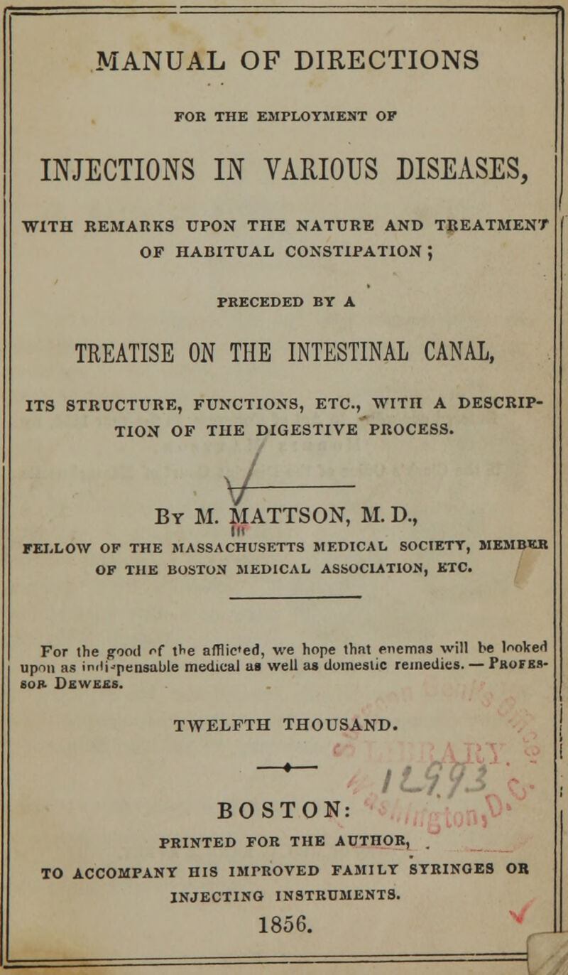 MANUAL OF DIRECTIONS FOR THE EMPLOYMENT OF INJECTIONS IN VARIOUS DISEASES, WITH REMARKS UPON THE NATURE AND TREATMENT OF HABITUAL CONSTIPATION J PRECEDED BY A TREATISE ON THE INTESTINAL CANAL, ITS STRUCTURE, FUNCTIONS, ETC., WITI! A DESCRIP- TION OF THE DIGESTIVE PROCESS. \J- By M. MATTSON, M. D., in FELLOW OF THE MASSACHUSETTS MEDICAL SOCIETY, MEMBER OF THE BOSTON MEDICAL ASSOCIATION, ETC. For the good of the afflic'ed, we hope thnt enemas will be looked upon as indispensable medical as well as domestic remedies. — Profbs- SOR DSWEIS. TWELFTH THOUSAND. * I f t BOSTON: PRINTED FOR THE AUTnOR, , TO ACCOMPANY HIS IMPROVED FAMILY SYRINOES OB INJECTING INSTRUMENTS. 1856.