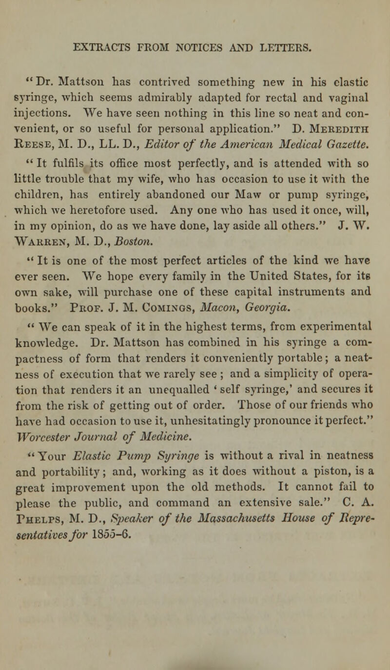  Dr. Mattson has contrived something new in his elastic syringe, which seems admirably adapted for rectal and vaginal injections. We have seen nothing in this line so neat and con- venient, or so useful for personal application. D. Meredith Reese, M. D., LL. D., Editor of the American Medical Gazette.  It fulfils its office most perfectly, and is attended with so little trouble that my wife, who has occasion to use it with the children, has entirely abandoned our Maw or pump syringe, which we heretofore used. Any one who has used it once, will, in my opinion, do as we have done, lay aside all others. J. W. Warren, M. D., Boston.  It is one of the most perfect articles of the kind we have ever seen. We hope every family in the United States, for itB own sake, will purchase one of these capital instruments and books. Prof. J. M. Comings, Macon, Georgia.  We can speak of it in the highest terms, from experimental knowledge. Dr. Mattson has combined in his syringe a com- pactness of form that renders it conveniently portable; a neat- ness of execution that we rarely see ; and a simplicity of opera- tion that renders it an unequalled ' self syringe,' and secures it from the risk of getting out of order. Those of our friends who have had occasion to use it, unhesitatingly pronounce it perfect. Worcester Journal of Medicine.  Your Elastic Pump Syringe is without a rival in neatness and portability; and, working as it does without a piston, is a great improvement upon the old methods. It cannot fail to please the public, and command an extensive sale. C. A. Phelps, M. D., Weaker of the Massachusetts House of Repre- sentatives for 1855-6.