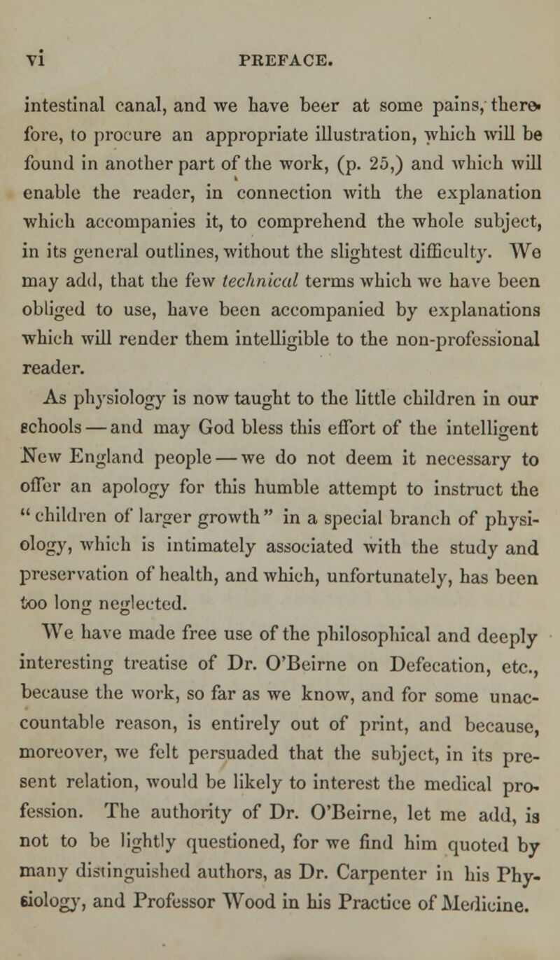 intestinal canal, and we have beer at some pains, there* fore, to procure an appropriate illustration, which will be found in another part of the work, (p. 25,) and which will enable the reader, in connection with the explanation which accompanies it, to comprehend the whole subject, in its general outlines, without the slightest difficulty. We may add, that the few technical terms which we have been obliged to use, have been accompanied by explanations which will render them intelligible to the non-professional reader. As physiology is now taught to the little children in our schools — and may God bless this effort of the intelligent New England people — we do not deem it necessary to offer an apology for this humble attempt to instruct the  children of larger growth  in a special branch of physi- ology, which is intimately associated with the study and preservation of health, and which, unfortunately, has been too long neglected. We have made free use of the philosophical and deeply interesting treatise of Dr. O'Beirne on Defecation, etc., because the work, so far as we know, and for some unac- countable reason, is entirely out of print, and because, moreover, we felt persuaded that the subject, in its pre- sent relation, would be likely to interest the medical pro- fession. The authority of Dr. O'Beirne, let me add, is not to be lightly questioned, for we find him quoted by many distinguished authors, as Dr. Carpenter in his Phy- siology, and Professor Wood in his Practice of Medicine.