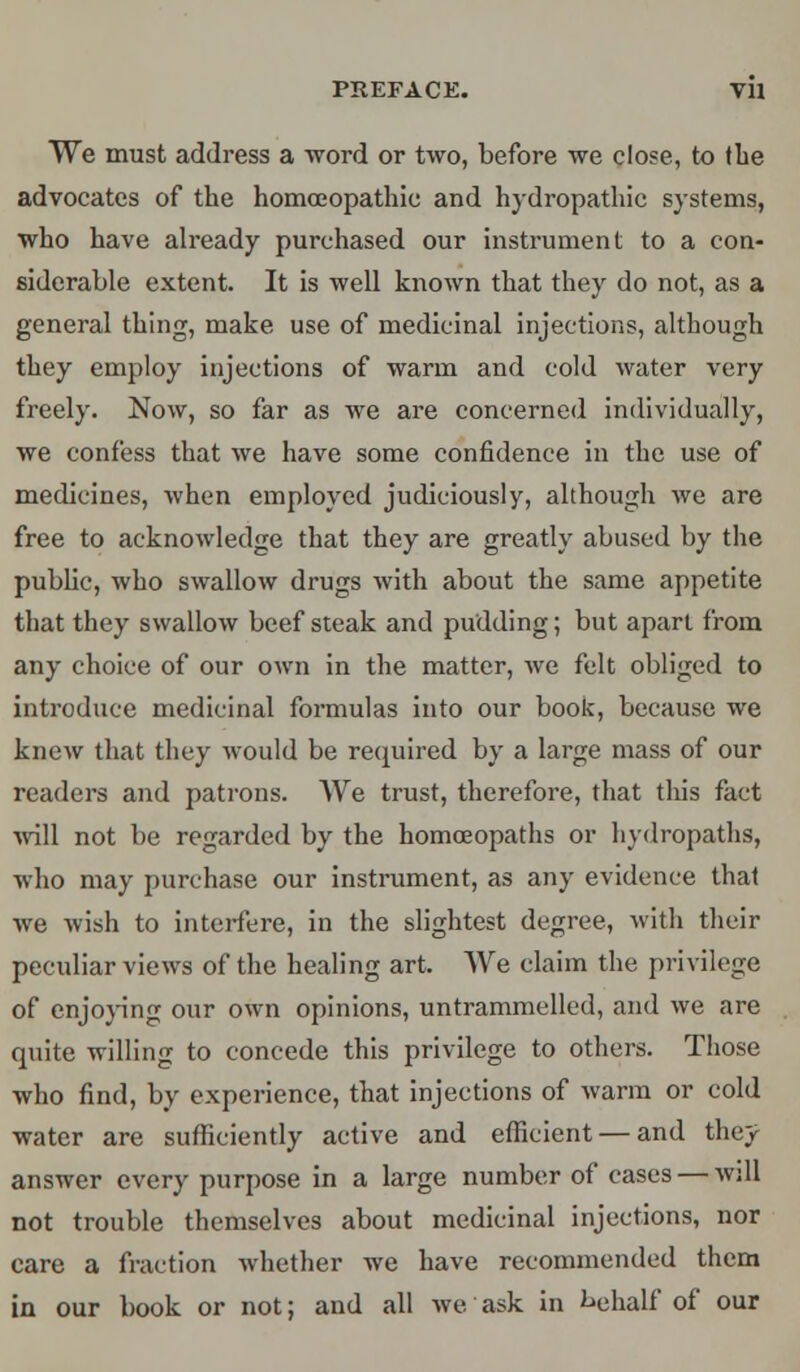 PREFACE. Vll We must address a word or two, before we close, to the advocates of the homoeopathic and hydropathic systems, who have already purchased our instrument to a con- siderable extent. It is well known that they do not, as a general thing, make use of medicinal injections, although they employ injections of warm and cold water very freely. Now, so far as we are concerned individually, we confess that we have some confidence in the use of medicines, when employed judiciously, although we are free to acknowledge that they are greatly abused by the public, who swallow drugs with about the same appetite that they swallow beefsteak and pudding; but apart from any choice of our own in the matter, we felt obliged to introduce medicinal formulas into our book, because we knew that they would be required by a large mass of our readers and patrons. We trust, therefore, that this fact will not be regarded by the homoeopaths or hydropaths, who may purchase our instrument, as any evidence that we wish to interfere, in the slightest degree, with their peculiar views of the healing art. We claim the privilege of enjoying our own opinions, untrammelled, and we are quite willing to concede this privilege to others. Those who find, by experience, that injections of warm or cold water are sufficiently active and efficient — and they answer every purpose in a large number of cases — will not trouble themselves about medicinal injections, nor care a fraction whether we have recommended them in our book or not; and all we. ask in behalf of our