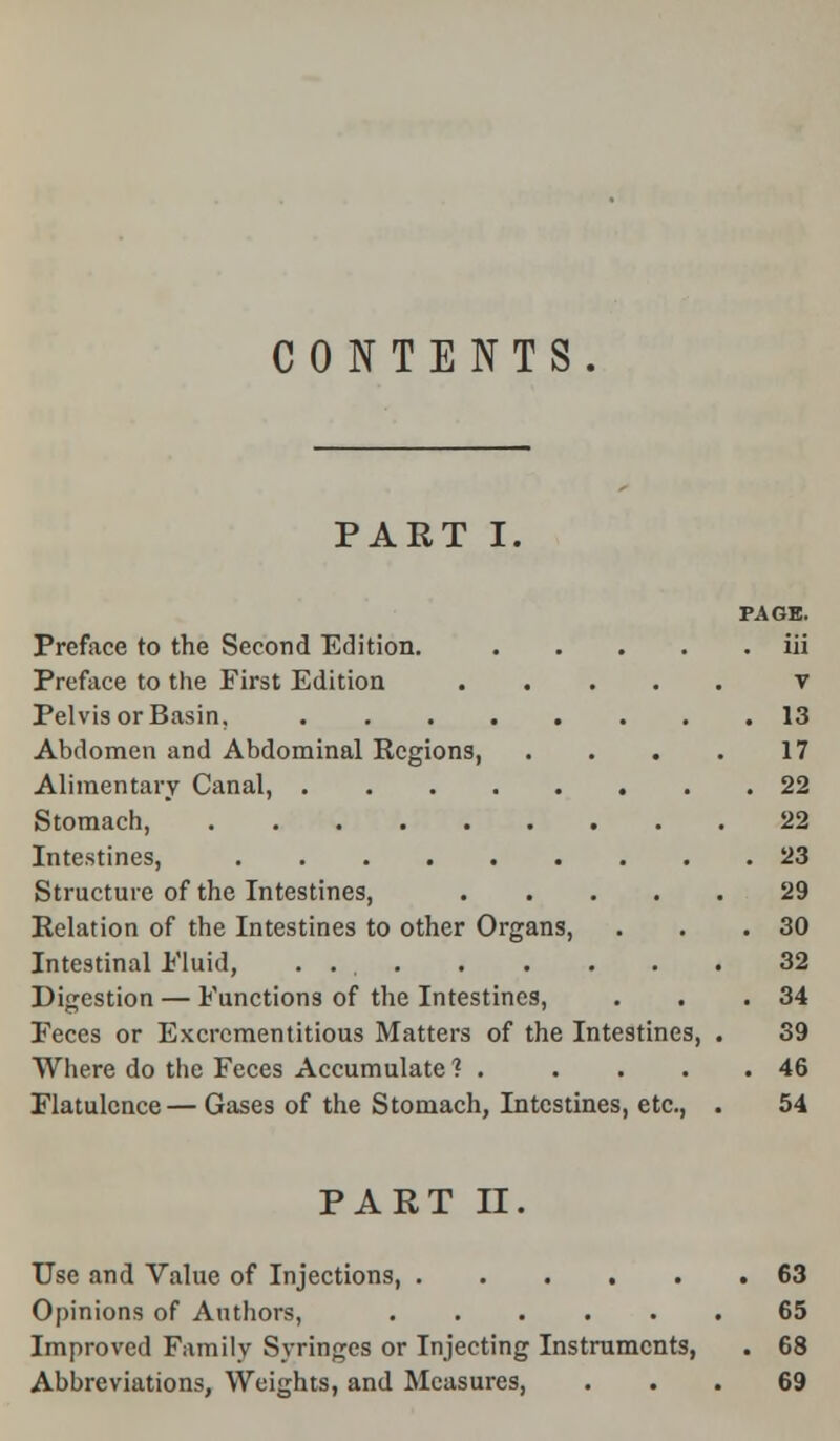 CONTENTS. PART I. PAGE. Preface to the Second Edition. iii v 13 17 22 22 23 29 30 32 34 39 46 54 Preface to the First Edition Pelvis or Basin, ... Abdomen and Abdominal Regions, Alimentary Canal, . Stomach, Intestines, .... Structure of the Intestines, Relation of the Intestines to other Orga Intestinal Eluid, .... Digestion — Functions of the Intestines, Feces or Excrcmentitious Matters of Where do the Feces Accumulate? . Flatulence — Gases of the Stomach, Intestines, etc., he Intestines, PART II Use and Value of Injections, ...... 63 Opinions of Authors, 65 Improved Family Syringes or Injecting Instruments, . 68 Abbreviations, Weights, and Measures, ... 69