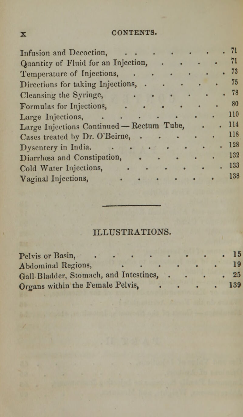 Infusion and Decoction, 71 Quantity of Fluid for an Injection, . ... 71 Temperature of Injections, 73 Directions for taking Injections, 75 Cleansing the Syringe, Formulas for Injections, Large Injections, Large Injections Continued — Eectum Tube, . .114 Cases treated l»y Dr. O'Beirne, Dysentery in India, Diarrhoea and Constipation, 132 Cold Waler Injections, 133 Vaginal Injections, ILLUSTRATIONS. 78 80 110 114 118 123 132 133 138 Pelvis or Basin, 15 Abdominal Regions, 19 Gall-Bladder, Stomach, and Intestines, . . . .25 Organs within the Female Pelvis 139