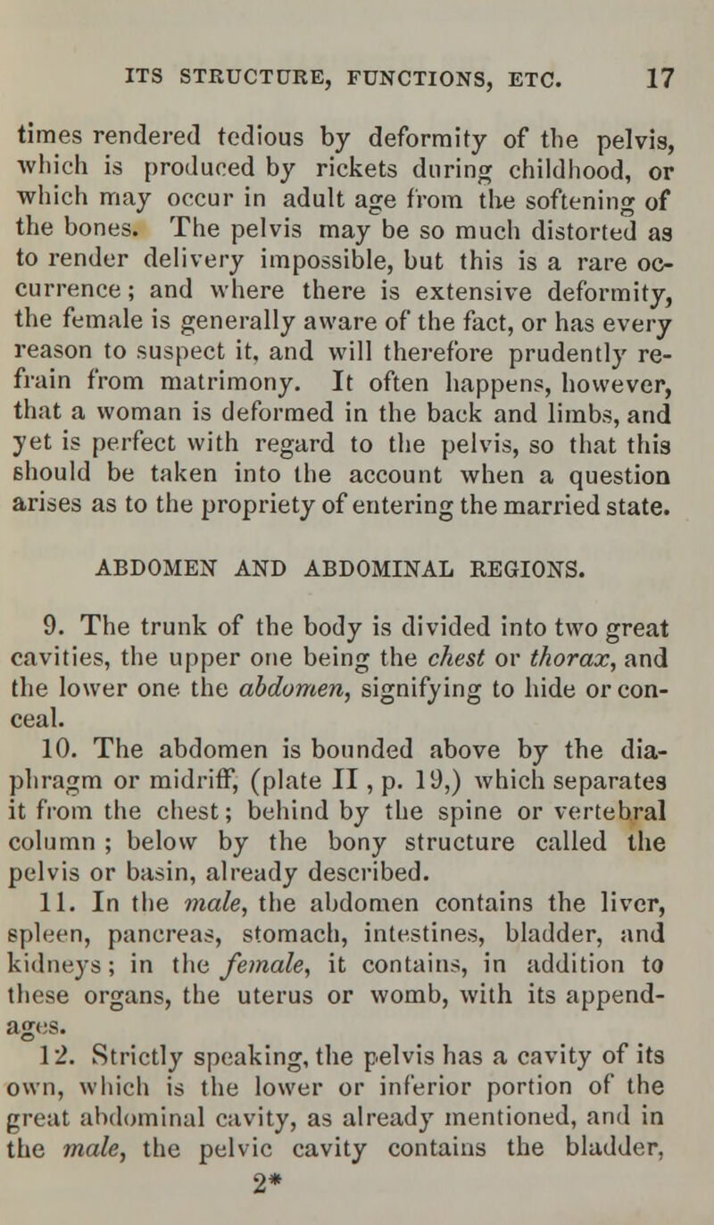 times rendered tedious by deformity of the pelvis, which is produced by rickets during childhood, or which may occur in adult age from the softening of the bones. The pelvis may be so much distorted as to render delivery impossible, but this is a rare oc- currence ; and where there is extensive deformity, the female is generally aware of the fact, or has every reason to suspect it, and will therefore prudently re- frain from matrimony. It often happens, however, that a woman is deformed in the back and limbs, and yet is perfect with regard to the pelvis, so that this should be taken into the account when a question arises as to the propriety of entering the married state. ABDOMEN AND ABDOMINAL REGIONS. 9. The trunk of the body is divided into two great cavities, the upper one being the chest or thorax, and the lower one the abdomen, signifying to hide or con- ceal. 10. The abdomen is bounded above by the dia- phragm or midriff, (plate II, p. 19,) which separates it from the chest; behind by the spine or vertebral column ; below by the bony structure called the pelvis or basin, already described. 11. In the male, the abdomen contains the liver, spleen, pancreas, stomach, intestines, bladder, and kidneys; in the female, it contains, in addition to these organs, the uterus or womb, with its append- ages. 12. Strictly speaking, the pelvis has a cavity of its own, which is the lower or inferior portion of the great abdominal cavity, as already mentioned, and in the male, the pelvic cavity contains the bladder, 2*