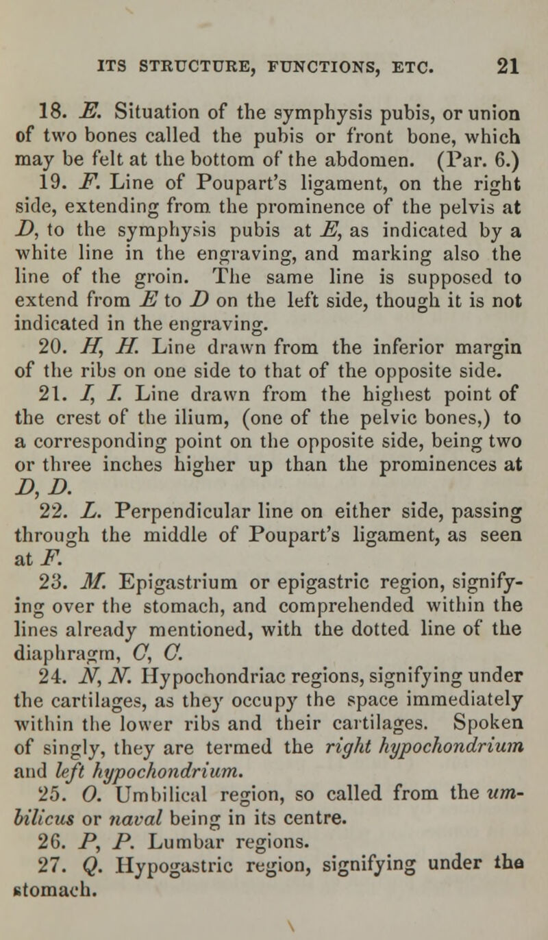 18. E. Situation of the symphysis pubis, or union of two bones called the pubis or front bone, which may be felt at the bottom of the abdomen. (Par. 6.) 19. F. Line of Poupart's ligament, on the right side, extending from the prominence of the pelvis at D, to the symphysis pubis at E, as indicated by a white line in the engraving, and marking also the line of the groin. The same line is supposed to extend from E to D on the left side, though it is not indicated in the engraving. 20. H, H. Line drawn from the inferior margin of the ribs on one side to that of the opposite side. 21. I, I. Line drawn from the highest point of the crest of the ilium, (one of the pelvic bones,) to a corresponding point on the opposite side, being two or three inches higher up than the prominences at D, D. 22. L. Perpendicular line on either side, passing through the middle of Poupart's ligament, as seen 23. M. Epigastrium or epigastric region, signify- ing over the stomach, and comprehended within the lines already mentioned, with the dotted line of the diaphragm, C, O. 24. N, N. Hypochondriac regions, signifying under the cartilages, as they occupy the space immediately within the lower ribs and their cartilages. Spoken of singly, they are termed the right hypochondrium and left hypochondrium. 25. 0. Umbilical region, so called from the um- bilicus or naval being in its centre. 26. P, P. Lumbar regions. 27. Q. Hypogastric region, signifying under the stomach.