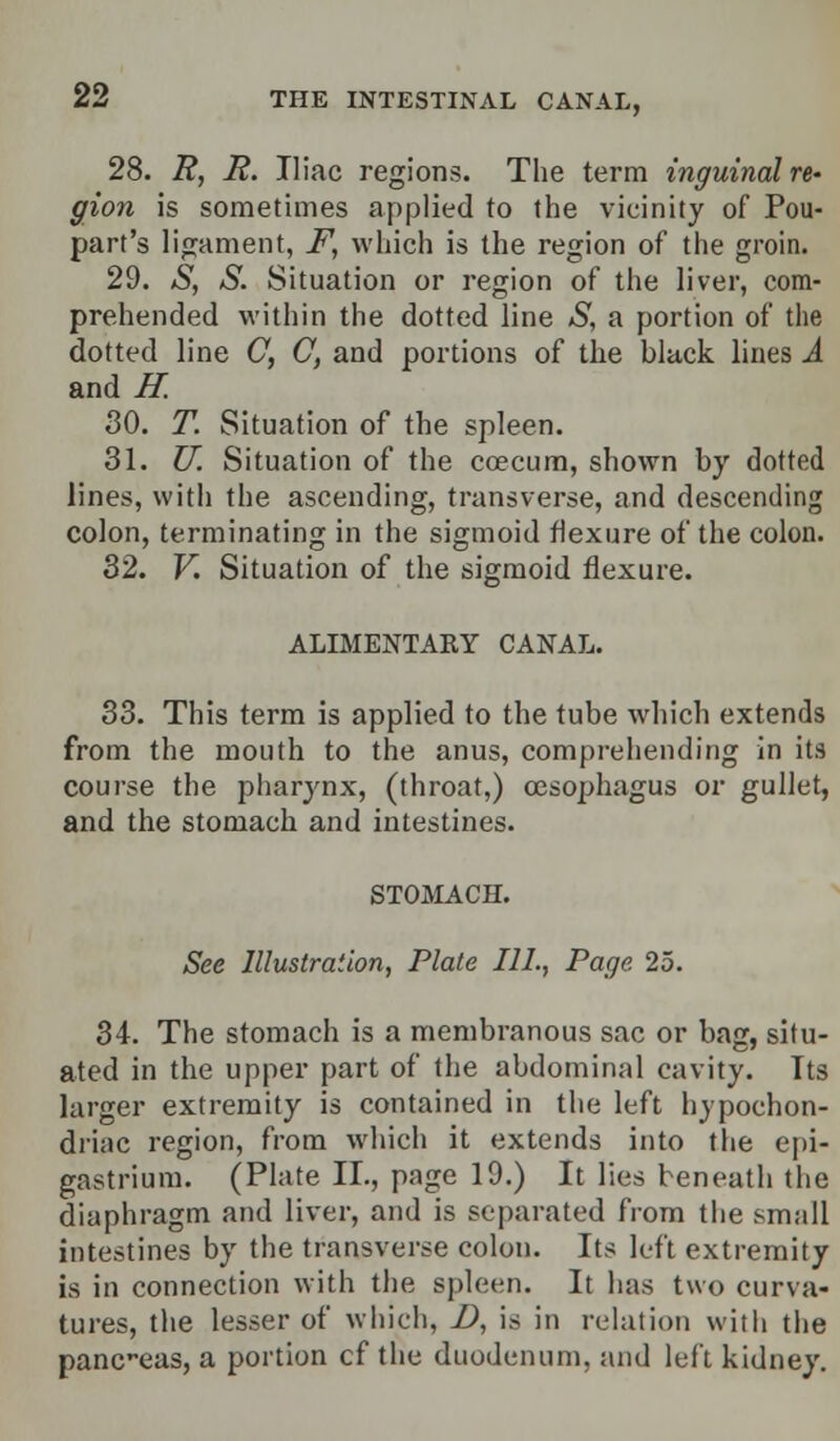 28. R, R. Iliac regions. The term inguinal re- gion is sometimes applied to the vicinity of Pou- part's ligament, F, which is the region of the groin. 29. S, S. Situation or region of the liver, com- prehended within the dotted line S, a portion of the dotted line C, C, and portions of the black lines A and#: 30. T. Situation of the spleen. 31. U. Situation of the coecum, shown by dotted lines, with the ascending, transverse, and descending colon, terminating in the sigmoid flexure of the colon. 32. V. Situation of the sigmoid flexure. ALIMENTARY CANAL. 33. This term is applied to the tube which extends from the mouth to the anus, comprehending in its course the pharynx, (throat,) oesophagus or gullet, and the stomach and intestines. STOMACH. See Illustration, Plate 111., Page 25. 34. The stomach is a membranous sac or bag, situ- ated in the upper part of the abdominal cavity. Its larger extremity is contained in the left hypochon- driac region, from which it extends into the epi- gastrium. (Plate II., page 19.) It lies beneath the diaphragm and liver, and is separated from the small intestines by the transverse colon. Its left extremity is in connection with the spleen. It has two curva- tures, the lesser of which, D, is in relation with the panc-eas, a portion cf the duodenum, and left kidney.