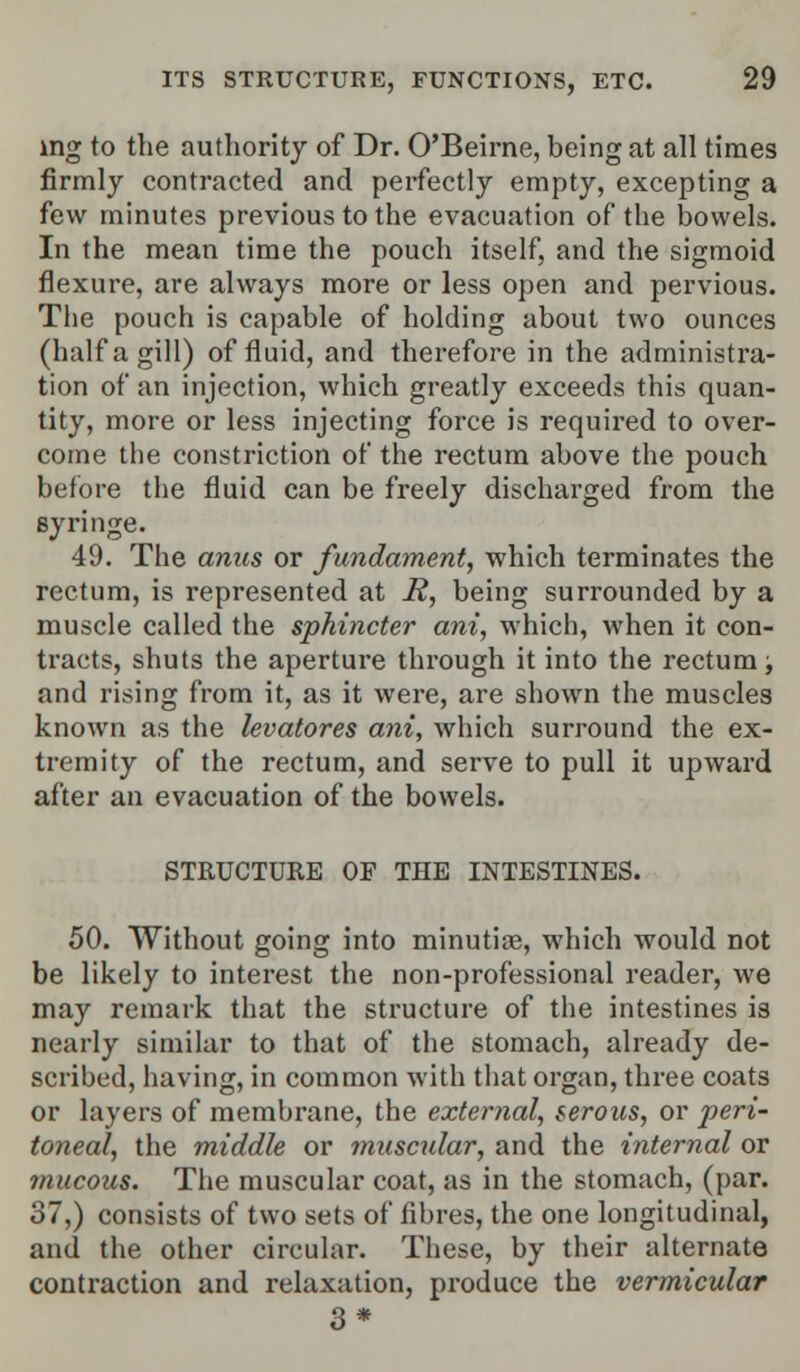 ing to the authority of Dr. O'Beirne, being at all times firmly contracted and perfectly empty, excepting a few minutes previous to the evacuation of the bowels. In the mean time the pouch itself, and the sigmoid flexure, are always more or less open and pervious. The pouch is capable of holding about two ounces (half a gill) of fluid, and therefore in the administra- tion of an injection, which greatly exceeds this quan- tity, more or less injecting force is required to over- come the constriction of the rectum above the pouch before the fluid can be freely discharged from the syringe. 49. The anus or fundament, which terminates the rectum, is represented at i?, being surrounded by a muscle called the sphincter ani, which, when it con- tracts, shuts the aperture through it into the rectum; and rising from it, as it were, are shown the muscles known as the levatores ani, which surround the ex- tremity of the rectum, and serve to pull it upward after an evacuation of the bowels. STRUCTURE OF THE INTESTINES. 50. Without going into minutiae, which would not be likely to interest the non-professional reader, we may remark that the structure of the intestines is nearly similar to that of the stomach, already de- scribed, having, in common with that organ, three coats or layers of membrane, the external, serous, or peri- toneal, the middle or muscular, and the internal or mucous. The muscular coat, as in the stomach, (par. 37,) consists of two sets of fibres, the one longitudinal, and the other circular. These, by their alternate contraction and relaxation, produce the vermicular 3*