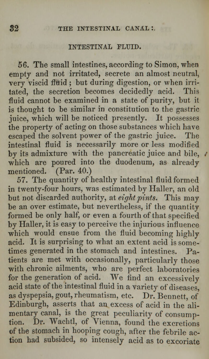 INTESTINAL FLUID. 56. The small intestines, according to Simon, when empty and not irritated, secrete an almost neutral, very viscid fluid ; but during digestion, or when irri- tated, the secretion becomes decidedly acid. This fluid cannot be examined in a state of purity, but it is thought to be similar in constitution to the gastric juice, which will be noticed presently. It possesses the property of acting on those substances which have escaped the solvent power of the gastric juice. The intestinal fluid is necessarily more or less modified by its admixture with the pancreatic juice and bile, which are poured into the duodenum, as already mentioned. (Par. 40.) 57. The quantity of healthy intestinal fluid formed in twenty-four hours, was estimated by Haller, an old but not discarded authority, at eight pints. This may be an over estimate, but nevertheless, if the quantity formed be only half, or even a fourth of that specified by Haller, it is easy to perceive the injurious influence which would ensue from the fluid becoming highly acid. It is surprising to what an extent acid is some- times generated in the stomach and intestines. Pa- tients are met with occasionally, particularly those with chronic ailments, who are perfect laboratories for the generation of acid. We find an excessively acid state of the intestinal fluid in a variety of diseases, as dyspepsia, gout, rheumatism, etc. Dr. Bennett, of Edinburgh, asserts that an excess of acid in the ali- mentary canal, is the great peculiarity of consump- tion. Dr. Wachtl, of Vienna, found the excretions of the stomach in hooping cough, after the febrile ac- tion had subsided, so intensely acid as to excoriate